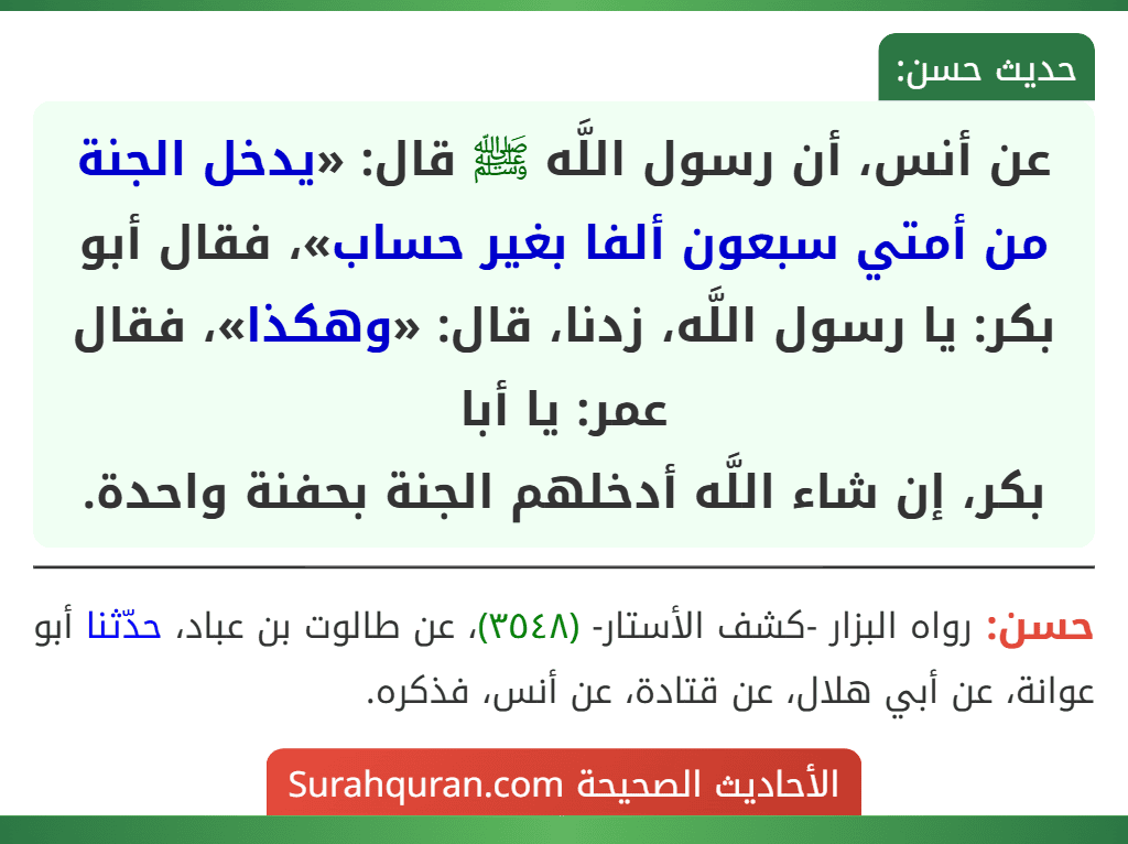 عن أنس، أن رسول اللَّه ﷺ قال: «يدخل الجنة من أمتي سبعون ألفا بغير حساب»، فقال أبو بكر: يا رسول اللَّه، زدنا، قال: «وهكذا»، فقال عمر: يا أبا
بكر، إن شاء اللَّه أدخلهم الجنة بحفنة واحدة.