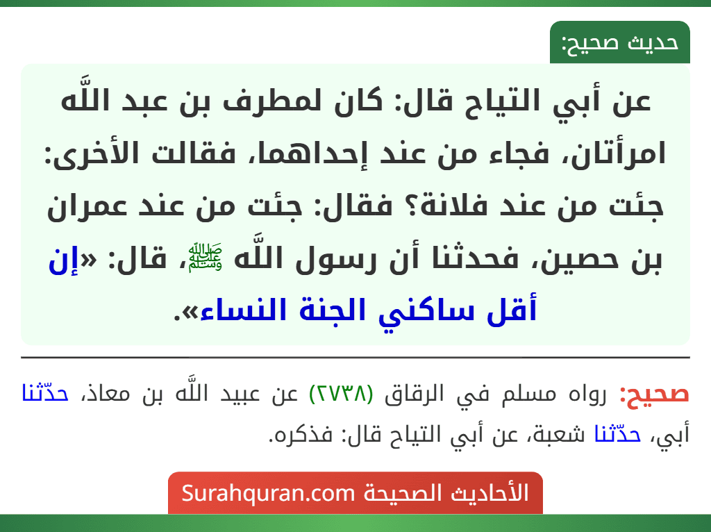 عن أبي التياح قال: كان لمطرف بن عبد اللَّه امرأتان، فجاء من عند إحداهما، فقالت الأخرى: جئت من عند فلانة؟ فقال: جئت من عند عمران بن حصين، فحدثنا أن رسول اللَّه ﷺ، قال: «إن أقل ساكني الجنة النساء». عن أبي التياح قال: كان لمطرف بن عبد اللَّه امرأتان، فجاء من عند إحداهما، فقالت الأخرى: جئت من عند فلانة؟ فقال: جئت من عند عمران بن حصين، فحدثنا أن رسول اللَّه ﷺ، قال: «إن أقل ساكني الجنة النساء».