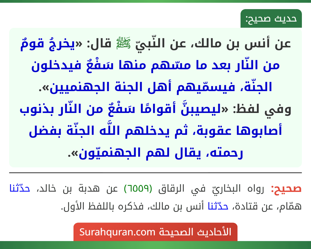 عن أنس بن مالك، عن النّبيّ ﷺ قال: «يخرجُ قومٌ من النّار بعد ما مسّهم منها سَفْعٌ فيدخلون الجنّة، فيسمّيهم أهل الجنة الجهنميين».
وفي لفظ: «ليصيبنَّ أقوامًا سَفْعٌ من النّار بذنوب أصابوها عقوبة، ثم يدخلهم اللَّه الجنّة بفضل رحمته، يقال لهم الجهنميّون».
