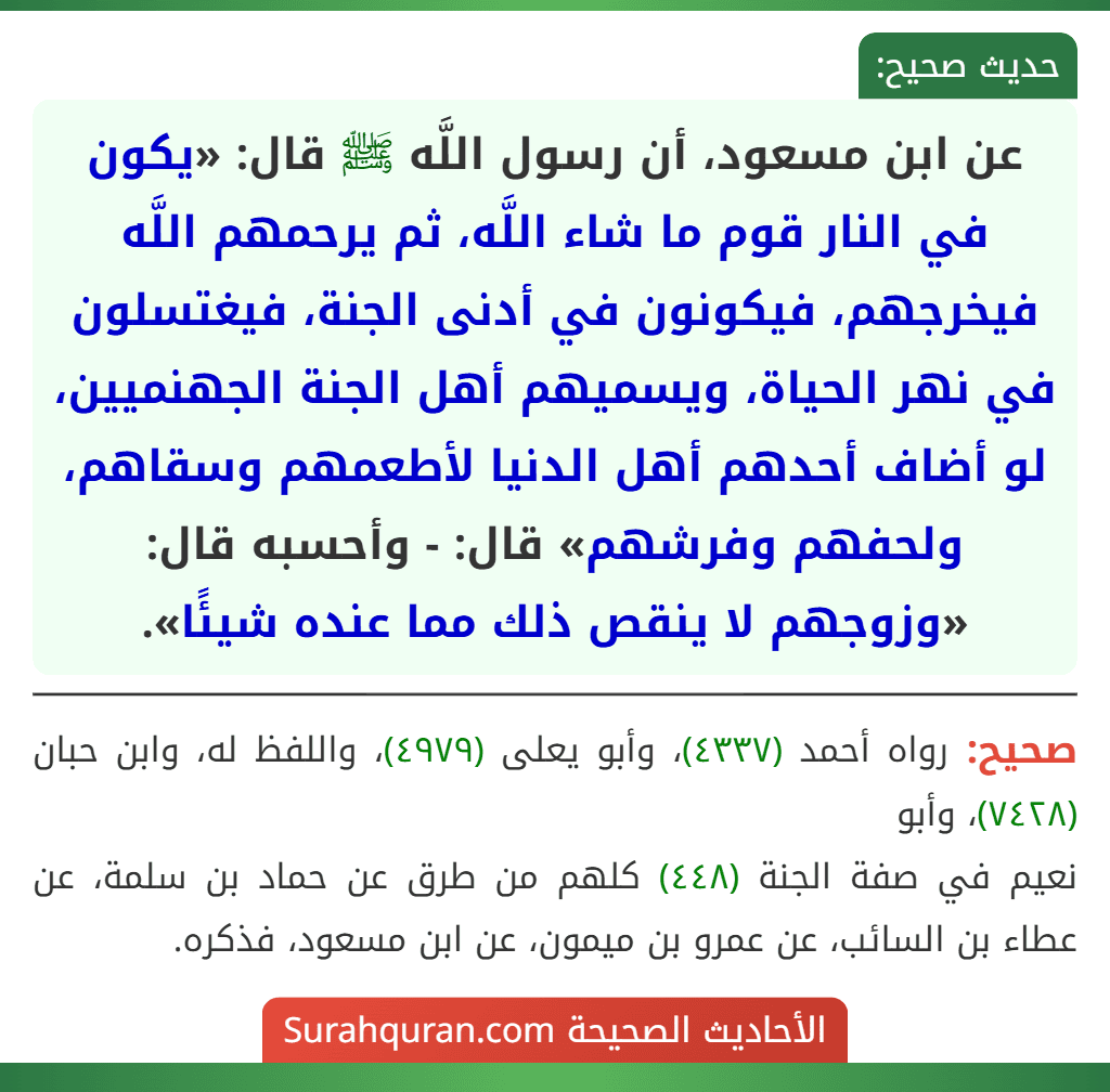 عن ابن مسعود، أن رسول اللَّه ﷺ قال: «يكون في النار قوم ما شاء اللَّه، ثم يرحمهم اللَّه فيخرجهم، فيكونون في أدنى الجنة، فيغتسلون في نهر الحياة، ويسميهم أهل الجنة الجهنميين، لو أضاف أحدهم أهل الدنيا لأطعمهم وسقاهم، ولحفهم وفرشهم» قال: - وأحسبه قال: «وزوجهم لا ينقص ذلك مما عنده شيئًا». عن ابن مسعود، أن رسول اللَّه ﷺ قال: «يكون في النار قوم ما شاء اللَّه، ثم يرحمهم اللَّه فيخرجهم، فيكونون في أدنى الجنة، فيغتسلون في نهر الحياة، ويسميهم أهل الجنة الجهنميين، لو أضاف أحدهم أهل الدنيا لأطعمهم وسقاهم، ولحفهم وفرشهم» قال: - وأحسبه قال: «وزوجهم لا ينقص ذلك مما عنده شيئًا».