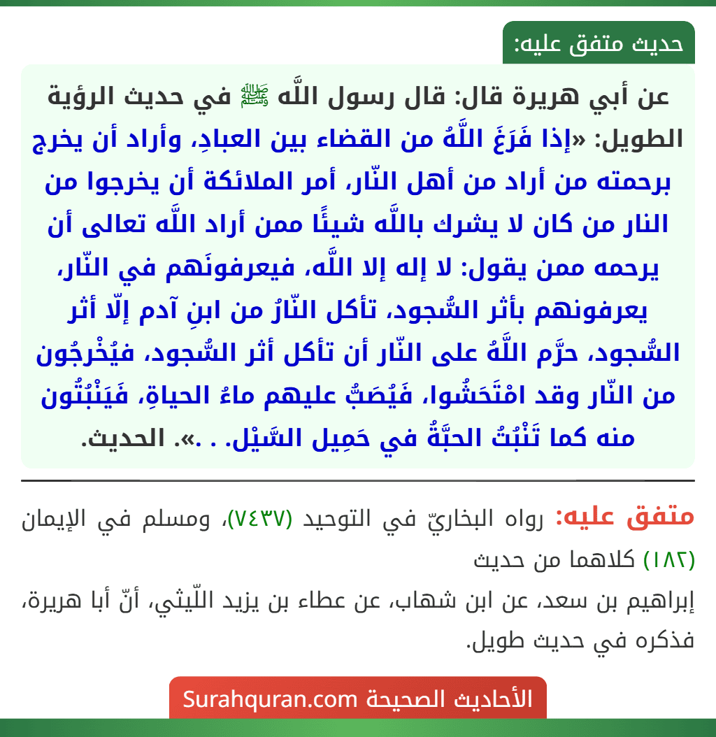 عن أبي هريرة قال: قال رسول اللَّه ﷺ في حديث الرؤية الطويل: «إذا فَرَغَ اللَّهُ من القضاء بين العبادِ، وأراد أن يخرج برحمته من أراد من أهل النّار، أمر الملائكة أن يخرجوا من النار من كان لا يشرك باللَّه شيئًا ممن أراد اللَّه تعالى أن يرحمه ممن يقول: لا إله إلا اللَّه، فيعرفونَهم في النّار، يعرفونهم بأثر السُّجود، تأكل النّارُ من ابنِ آدم إلّا أثر السُّجود، حرَّم اللَّهُ على النّار أن تأكل أثر السُّجود، فيُخْرجُون من النّار وقد امْتَحَشُوا، فَيُصَبُّ عليهم ماءُ الحياةِ، فَيَنْبُتُون منه كما تَنْبُتُ الحبَّةُ في حَمِيل السَّيْل. . .». الحديث.