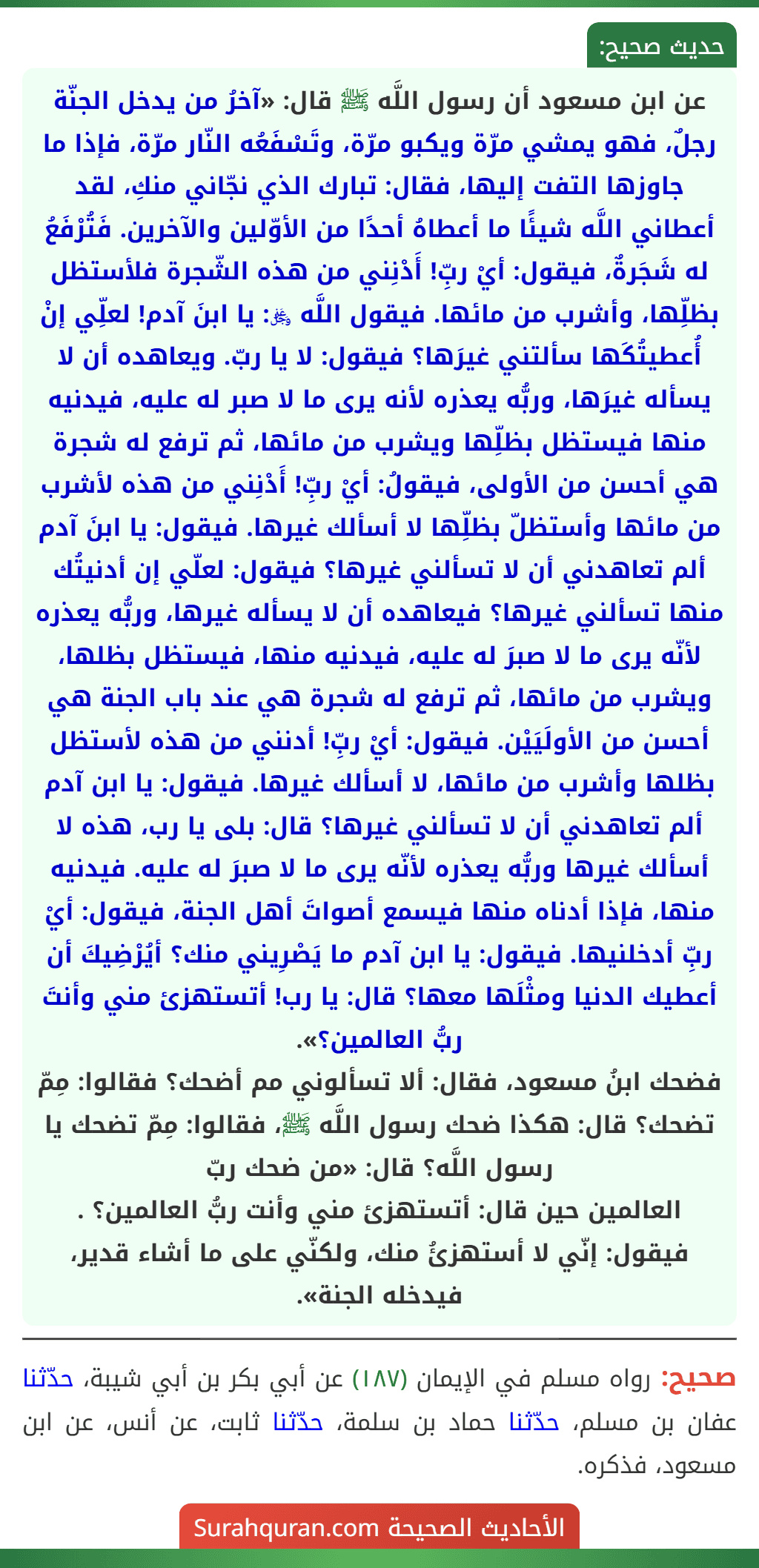 عن ابن مسعود أن رسول اللَّه ﷺ قال: «آخرُ من يدخل الجنّة رجلٌ، فهو يمشي مرّة ويكبو مرّة، وتَسْفَعُه النّار مرّة، فإذا ما جاوزها التفت إليها، فقال: تبارك الذي نجّاني منكِ، لقد أعطاني اللَّه شيئًا ما أعطاهُ أحدًا من الأوّلين والآخرين. فَتُرْفَعُ له شَجَرةٌ، فيقول: أيْ ربِّ! أَدْنِني من هذه الشّجرة فلأستظل بظلِّها، وأشرب من مائها. فيقول اللَّه ﷿: يا ابنَ آدم! لعلِّي إنْ أُعطيتُكَها سألتني غيرَها؟ فيقول: لا يا ربّ. ويعاهده أن لا يسأله غيرَها، وربُّه يعذره لأنه يرى ما لا صبر له عليه، فيدنيه منها فيستظل بظلِّها ويشرب من مائها، ثم ترفع له شجرة هي أحسن من الأولى، فيقولُ: أيْ ربِّ! أَدْنِني من هذه لأشرب من مائها وأستظلّ بظلِّها لا أسألك غيرها. فيقول: يا ابنَ آدم ألم تعاهدني أن لا تسألني غيرها؟ فيقول: لعلّي إن أدنيتُك منها تسألني غيرها؟ فيعاهده أن لا يسأله غيرها، وربُّه يعذره لأنّه يرى ما لا صبرَ له عليه، فيدنيه منها، فيستظل بظلها، ويشرب من مائها، ثم ترفع له شجرة هي عند باب الجنة هي أحسن من الأولَيَيْن. فيقول: أيْ ربِّ! أدنني من هذه لأستظل بظلها وأشرب من مائها، لا أسألك غيرها. فيقول: يا ابن آدم ألم تعاهدني أن لا تسألني غيرها؟ قال: بلى يا رب، هذه لا أسألك غيرها وربُّه يعذره لأنّه يرى ما لا صبرَ له عليه. فيدنيه منها، فإذا أدناه منها فيسمع أصواتَ أهل الجنة، فيقول: أيْ ربِّ أدخلنيها. فيقول: يا ابن آدم ما يَصْرِيني منك؟ أيُرْضِيكَ أن أعطيك الدنيا ومثْلَها معها؟ قال: يا رب! أتستهزئ مني وأنتَ ربُّ العالمين؟».
فضحك ابنُ مسعود، فقال: ألا تسألوني مم أضحك؟ فقالوا: مِمّ تضحك؟ قال: هكذا ضحك رسول اللَّه ﷺ، فقالوا: مِمّ تضحك يا رسول اللَّه؟ قال: «من ضحك ربّ
العالمين حين قال: أتستهزئ مني وأنت ربُّ العالمين؟ . فيقول: إنّي لا أستهزئُ منك، ولكنّي على ما أشاء قدير، فيدخله الجنة».