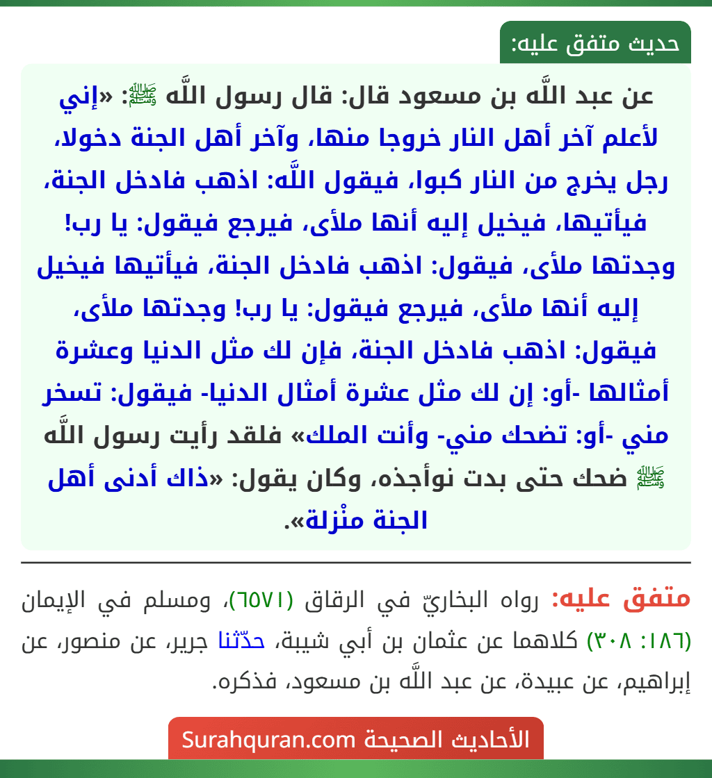 عن عبد اللَّه بن مسعود قال: قال رسول اللَّه ﷺ: «إني لأعلم آخر أهل النار خروجا منها، وآخر أهل الجنة دخولا، رجل يخرج من النار كبوا، فيقول اللَّه: اذهب فادخل الجنة، فيأتيها، فيخيل إليه أنها ملأى، فيرجع فيقول: يا رب! وجدتها ملأى، فيقول: اذهب فادخل الجنة، فيأتيها فيخيل إليه أنها ملأى، فيرجع فيقول: يا رب! وجدتها ملأى، فيقول: اذهب فادخل الجنة، فإن لك مثل الدنيا وعشرة أمثالها -أو: إن لك مثل عشرة أمثال الدنيا- فيقول: تسخر مني -أو: تضحك مني- وأنت الملك» فلقد رأيت رسول اللَّه ﷺ ضحك حتى بدت نوأجذه، وكان يقول: «ذاك أدنى أهل الجنة منْزلة».