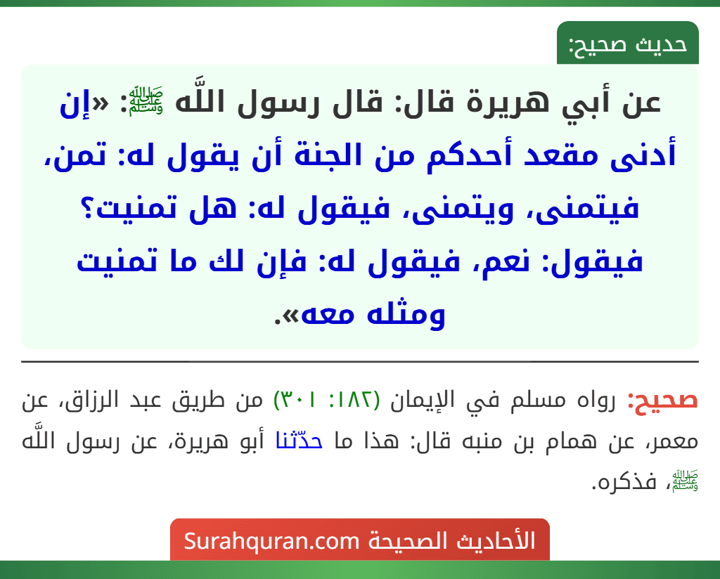 عن أبي هريرة قال: قال رسول اللَّه ﷺ: «إن أدنى مقعد أحدكم من الجنة أن يقول له: تمن، فيتمنى، ويتمنى، فيقول له: هل تمنيت؟ فيقول: نعم، فيقول له: فإن لك ما تمنيت ومثله معه».