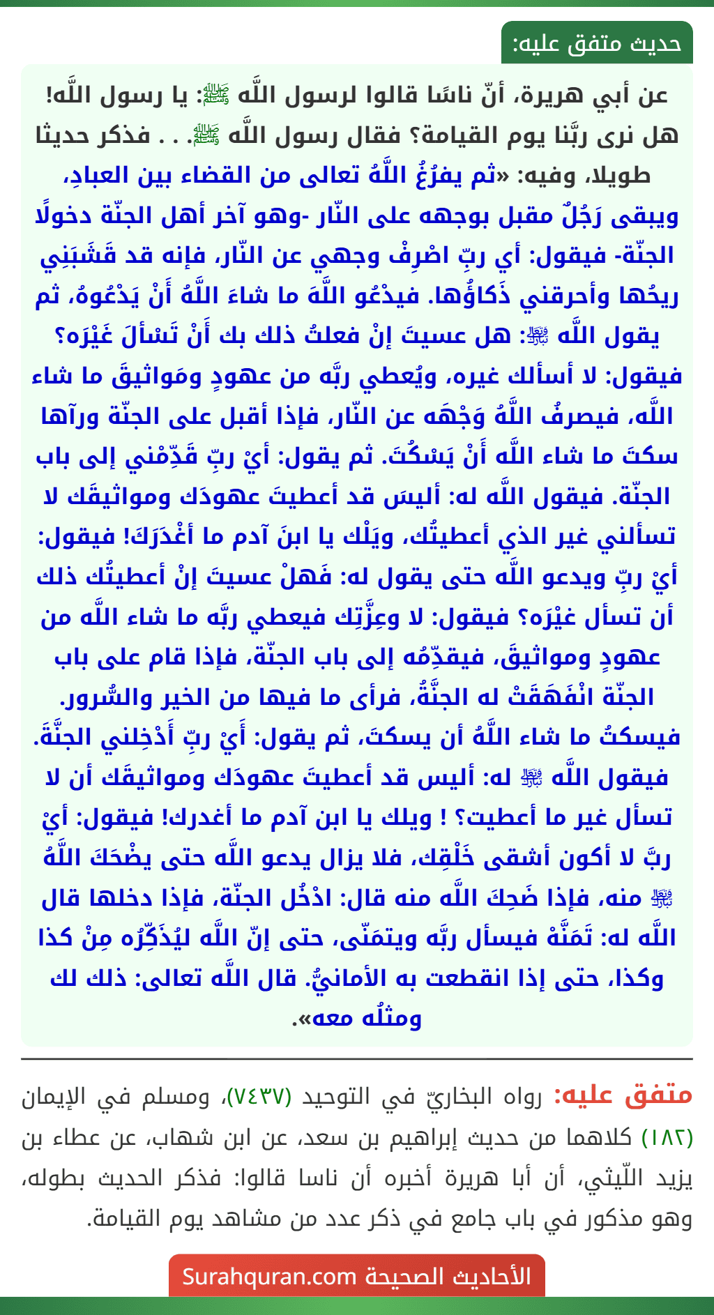 عن أبي هريرة، أنّ ناسًا قالوا لرسول اللَّه ﷺ: يا رسول اللَّه! هل نرى ربَّنا يوم القيامة؟ فقال رسول اللَّه ﷺ. . . فذكر حديثا طويلا، وفيه: «ثم يفرُغُ اللَّهُ تعالى من القضاء بين العبادِ، ويبقى رَجُلٌ مقبل بوجهه على النّار -وهو آخر أهل الجنّة دخولًا الجنّة- فيقول: أي ربِّ اصْرِفْ وجهي عن النّار، فإنه قد قَشَبَنِي ريحُها وأحرقني ذَكاؤُها. فيدْعُو اللَّهَ ما شاءَ اللَّهُ أَنْ يَدْعُوهُ، ثم يقول اللَّه ﵎: هل عسيتَ إنْ فعلتُ ذلك بك أَنْ تَسْألَ غَيْرَه؟ فيقول: لا أسألك غيره، ويُعطي ربَّه من عهودٍ ومَواثيقَ ما شاء اللَّه، فيصرفُ اللَّهُ وَجْهَه عن النّار، فإذا أقبل على الجنّة ورآها سكتَ ما شاء اللَّه أَنْ يَسْكُتَ. ثم يقول: أيْ ربِّ قَدِّمْني إلى باب الجنّة. فيقول اللَّه له: أليسَ قد أعطيتَ عهودَك ومواثيقَك لا تسألني غير الذي أعطيتُك، ويَلْك يا ابنَ آدم ما أغْدَرَكَ! فيقول: أيْ ربِّ ويدعو اللَّه حتى يقول له: فَهلْ عسيتَ إنْ أعطيتُك ذلك أن تسأل غيْرَه؟ فيقول: لا وعِزَّتِك فيعطي ربَّه ما شاء اللَّه من عهودٍ ومواثيقَ، فيقدِّمُه إلى باب الجنّة، فإذا قام على باب الجنّة انْفَهَقَتْ له الجنَّةُ، فرأى ما فيها من الخير والسُّرور. فيسكتُ ما شاء اللَّهُ أن يسكتَ، ثم يقول: أَيْ ربِّ أَدْخِلني الجنَّةَ. فيقول اللَّه ﵎ له: أليس قد أعطيتَ عهودَك ومواثيقَك أن لا تسأل غير ما أعطيت؟ ! ويلك يا ابن آدم ما أغدرك! فيقول: أيْ ربَّ لا أكون أشقى خَلْقِك، فلا يزال يدعو اللَّه حتى يضْحَكَ اللَّهُ ﵎ منه، فإذا ضَحِكَ اللَّه منه قال: ادْخُل الجنّة، فإذا دخلها قال اللَّه له: تَمَنَّهْ فيسأل ربَّه ويتمَنّى، حتى إنّ اللَّه ليُذَكِّرُه مِنْ كذا وكذا، حتى إذا انقطعت به الأمانيُّ. قال اللَّه تعالى: ذلك لك ومثلُه معه».