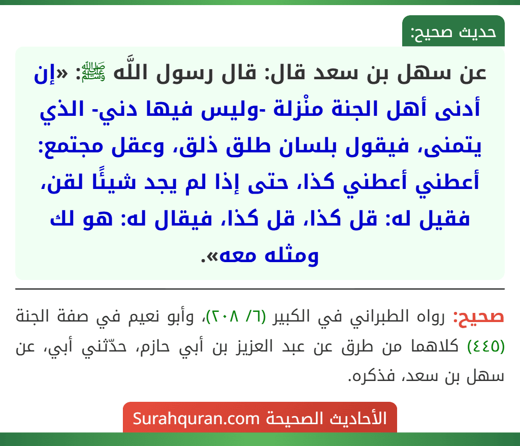عن سهل بن سعد قال: قال رسول اللَّه ﷺ: «إن أدنى أهل الجنة منْزلة -وليس فيها دني- الذي يتمنى، فيقول بلسان طلق ذلق، وعقل مجتمع: أعطني أعطني كذا، حتى إذا لم يجد شيئًا لقن، فقيل له: قل كذا، قل كذا، فيقال له: هو لك ومثله معه». عن سهل بن سعد قال: قال رسول اللَّه ﷺ: «إن أدنى أهل الجنة منْزلة -وليس فيها دني- الذي يتمنى، فيقول بلسان طلق ذلق، وعقل مجتمع: أعطني أعطني كذا، حتى إذا لم يجد شيئًا لقن، فقيل له: قل كذا، قل كذا، فيقال له: هو لك ومثله معه».