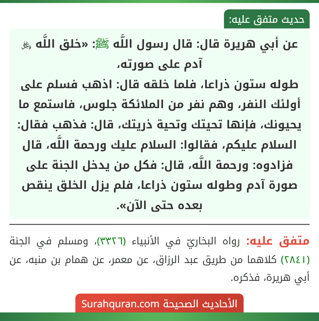 عن أبي هريرة قال: قال رسول اللَّه ﷺ: «خلق اللَّه ﷿ آدم على صورته،
طوله ستون ذراعا، فلما خلقه قال: اذهب فسلم على أولئك النفر، وهم نفر من الملائكة جلوس، فاستمع ما يحيونك، فإنها تحيتك وتحية ذريتك، قال: فذهب فقال: السلام عليكم، فقالوا: السلام عليك ورحمة اللَّه، قال فزادوه: ورحمة اللَّه، قال: فكل من يدخل الجنة على صورة آدم وطوله ستون ذراعا، فلم يزل الخلق ينقص بعده حتى الآن».