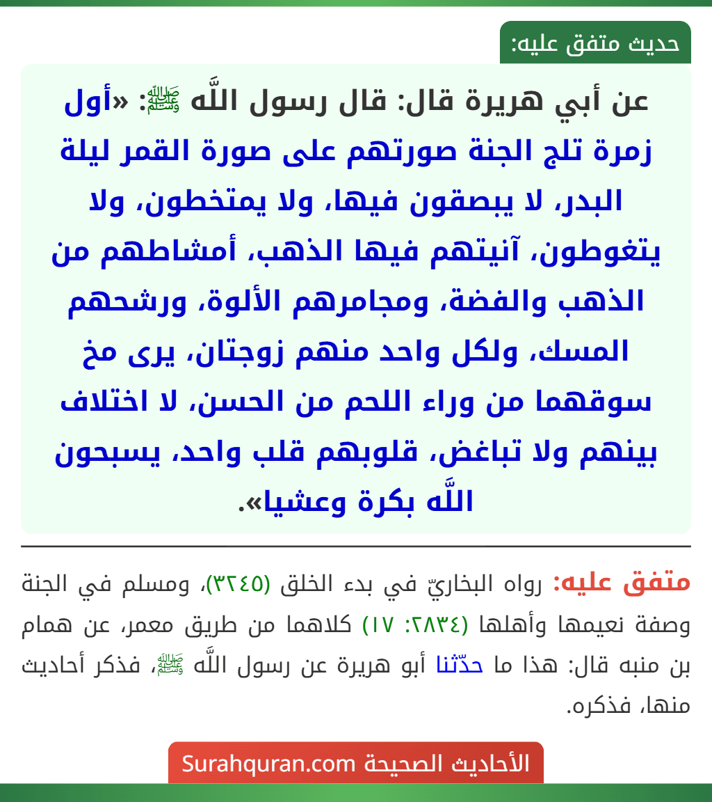 عن أبي هريرة قال: قال رسول اللَّه ﷺ: «أول زمرة تلج الجنة صورتهم على صورة القمر ليلة البدر، لا يبصقون فيها، ولا يمتخطون، ولا يتغوطون، آنيتهم فيها الذهب، أمشاطهم من الذهب والفضة، ومجامرهم الألوة، ورشحهم المسك، ولكل واحد منهم زوجتان، يرى مخ سوقهما من وراء اللحم من الحسن، لا اختلاف بينهم ولا تباغض، قلوبهم قلب واحد، يسبحون اللَّه بكرة وعشيا».