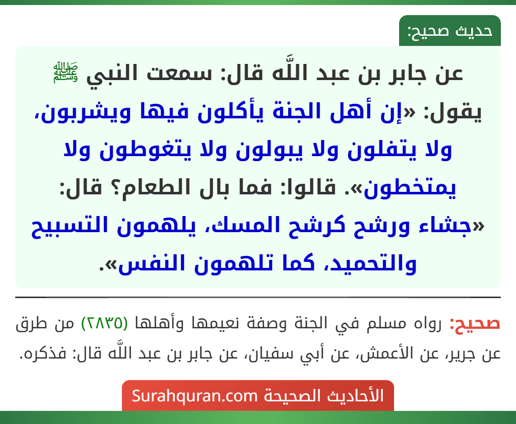 عن جابر بن عبد اللَّه قال: سمعت النبي ﷺ يقول: «إن أهل الجنة يأكلون فيها ويشربون، ولا يتفلون ولا يبولون ولا يتغوطون ولا يمتخطون». قالوا: فما بال الطعام؟ قال: «جشاء ورشح كرشح المسك، يلهمون التسبيح والتحميد، كما تلهمون النفس».