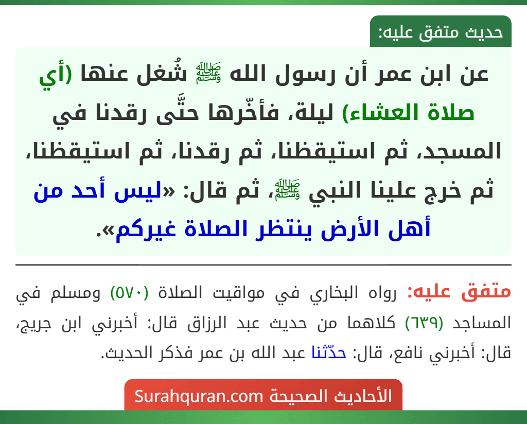 عن ابن عمر أن رسول الله ﷺ شُغل عنها (أي صلاة العشاء) ليلة، فأخّرها حتَّى رقدنا في المسجد، ثم استيقظنا، ثم رقدنا، ثم استيقظنا، ثم خرج علينا النبي ﷺ، ثم قال: «ليس أحد من أهل الأرض ينتظر الصلاة غيركم».