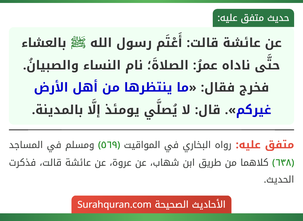 عن عائشة قالت: أَعْتَم رسول الله ﷺ بالعشاء حتَّى ناداه عمرُ: الصلاةَ؛ نام النساء والصبيانُ. فخرج فقال: «ما ينتظرها من أهل الأرض غيركم». قال: لا يُصلَّي يومئذ إلَّا بالمدينة.
