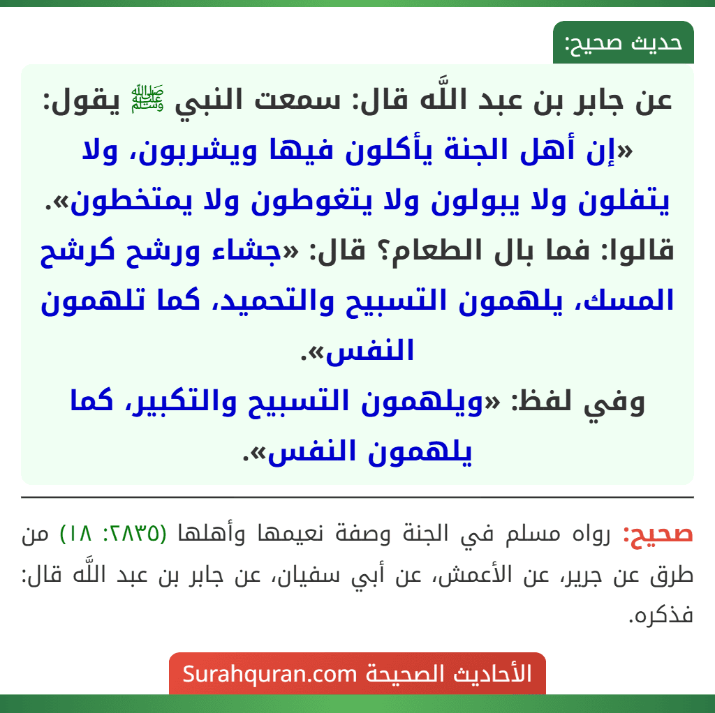 عن جابر بن عبد اللَّه قال: سمعت النبي ﷺ يقول: «إن أهل الجنة يأكلون فيها ويشربون، ولا يتفلون ولا يبولون ولا يتغوطون ولا يمتخطون». قالوا: فما بال الطعام؟ قال: «جشاء ورشح كرشح المسك، يلهمون التسبيح والتحميد، كما تلهمون النفس».
وفي لفظ: «ويلهمون التسبيح والتكبير، كما يلهمون النفس».