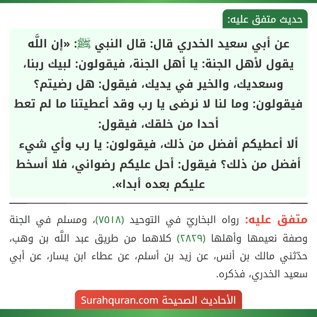 عن أبي سعيد الخدري قال: قال النبي ﷺ: «إن اللَّه يقول لأهل الجنة: يا أهل الجنة، فيقولون: لبيك ربنا، وسعديك، والخير في يديك، فيقول: هل رضيتم؟ فيقولون: وما لنا لا نرضى يا رب وقد أعطيتنا ما لم تعط أحدا من خلقك، فيقول:
ألا أعطيكم أفضل من ذلك، فيقولون: يا رب وأي شيء أفضل من ذلك؟ فيقول: أحل عليكم رضواني، فلا أسخط عليكم بعده أبدا».