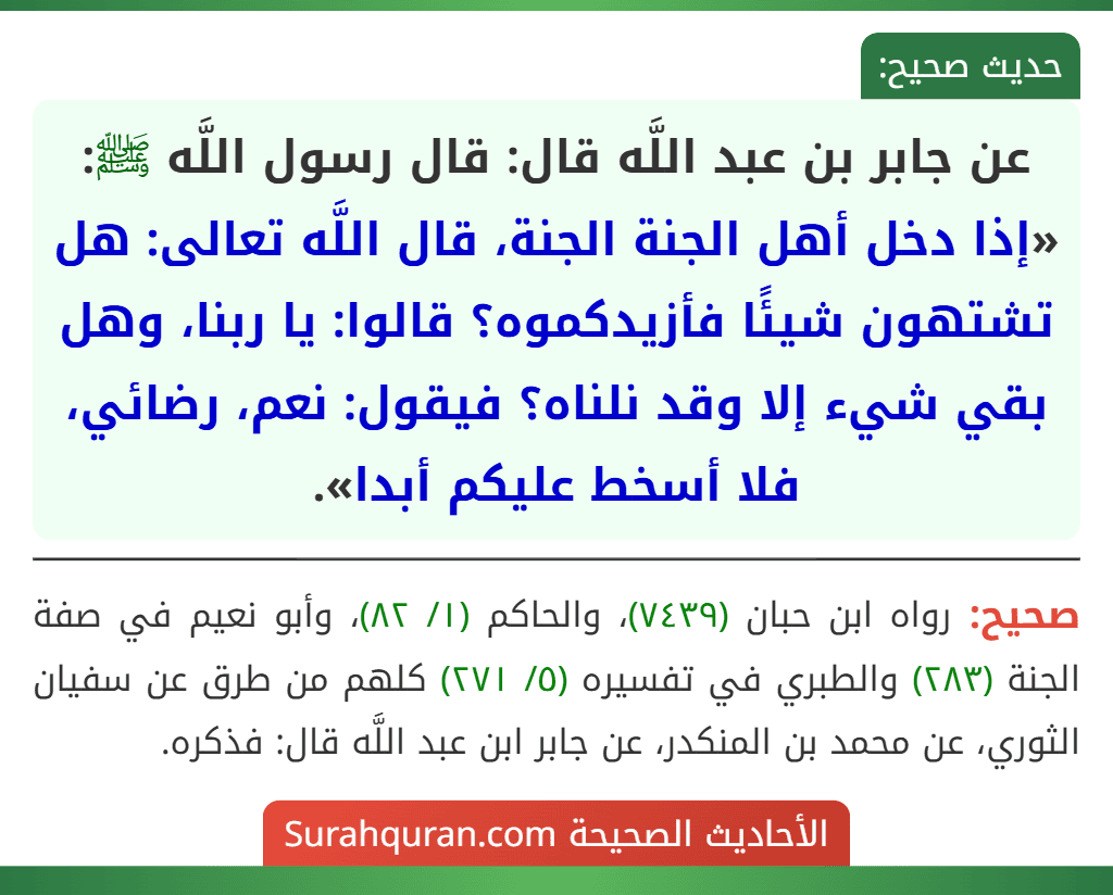 عن جابر بن عبد اللَّه قال: قال رسول اللَّه ﷺ: «إذا دخل أهل الجنة الجنة، قال اللَّه تعالى: هل تشتهون شيئًا فأزيدكموه؟ قالوا: يا ربنا، وهل بقي شيء إلا وقد نلناه؟ فيقول: نعم، رضائي، فلا أسخط عليكم أبدا». عن جابر بن عبد اللَّه قال: قال رسول اللَّه ﷺ: «إذا دخل أهل الجنة الجنة، قال اللَّه تعالى: هل تشتهون شيئًا فأزيدكموه؟ قالوا: يا ربنا، وهل بقي شيء إلا وقد نلناه؟ فيقول: نعم، رضائي، فلا أسخط عليكم أبدا».