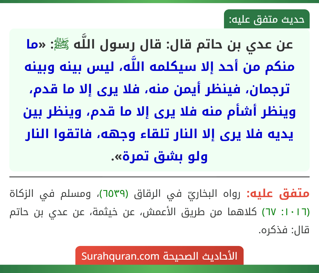 عن عدي بن حاتم قال: قال رسول اللَّه ﷺ: «ما منكم من أحد إلا سيكلمه اللَّه، ليس بينه وبينه ترجمان، فينظر أيمن منه، فلا يرى إلا ما قدم، وينظر أشأم منه فلا يرى إلا ما قدم، وينظر بين يديه فلا يرى إلا النار تلقاء وجهه، فاتقوا النار ولو بشق تمرة».