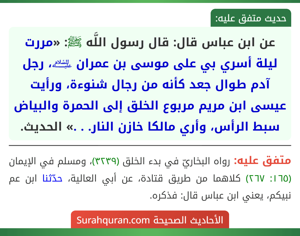 عن ابن عباس قال: قال رسول اللَّه ﷺ: «مررت ليلة أسري بي على موسى بن عمران ﵇، رجل آدم طوال جعد كأنه من رجال شنوءة، ورأيت عيسى ابن مريم مربوع الخلق إلى الحمرة والبياض سبط الرأس، وأري مالكا خازن النار. . .» الحديث.