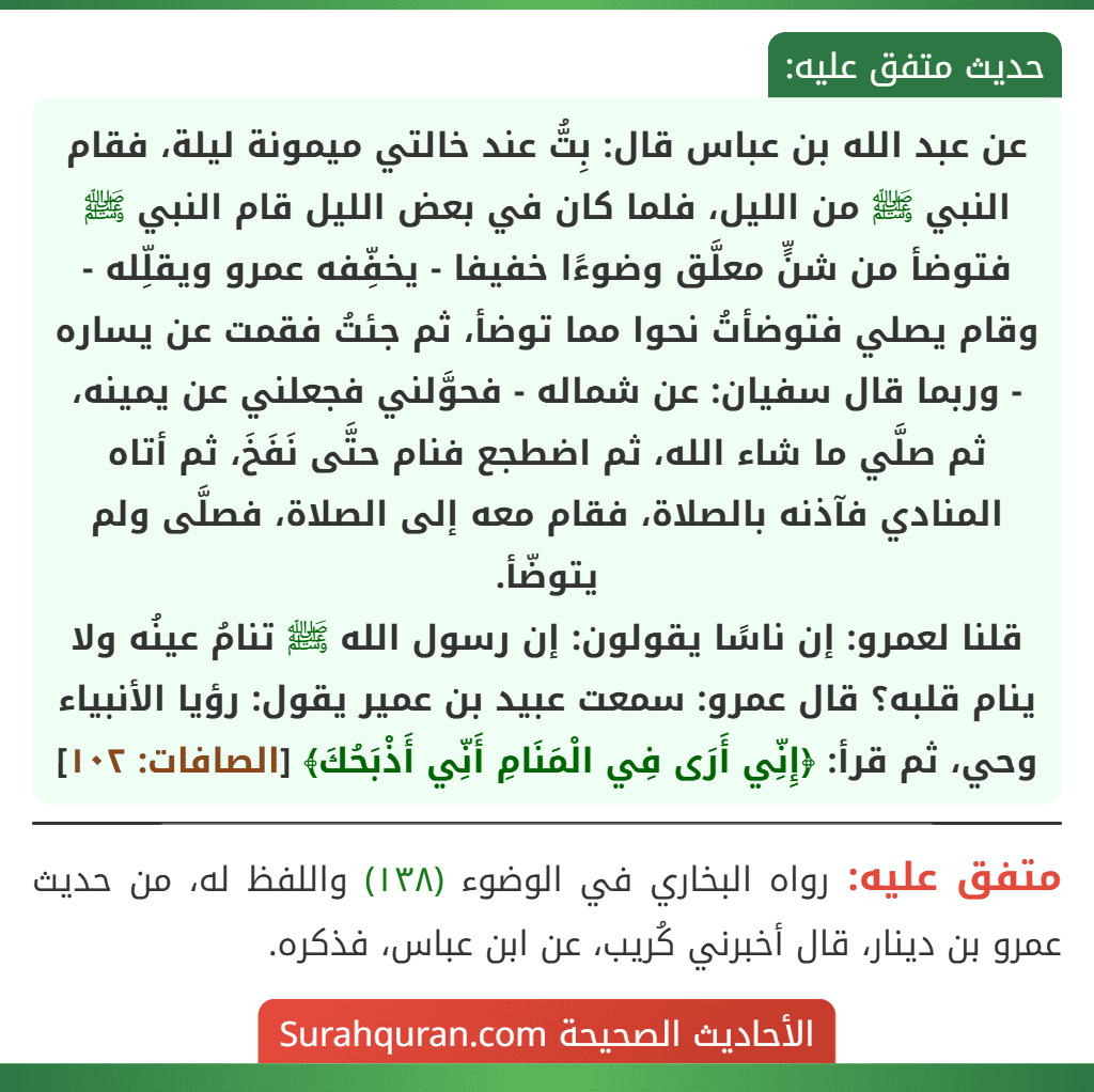 عن عبد الله بن عباس قال: بِتُّ عند خالتي ميمونة ليلة، فقام النبي ﷺ من الليل، فلما كان في بعض الليل قام النبي ﷺ فتوضأ من شنٍّ معلَّق وضوءًا خفيفا - يخفِّفه عمرو ويقلِّله - وقام يصلي فتوضأتُ نحوا مما توضأ، ثم جئتُ فقمت عن يساره - وربما قال سفيان: عن شماله - فحوَّلني فجعلني عن يمينه، ثم صلَّي ما شاء الله، ثم اضطجع فنام حتَّى نَفَخَ، ثم أتاه المنادي فآذنه بالصلاة، فقام معه إلى الصلاة، فصلَّى ولم يتوضّأ.
قلنا لعمرو: إن ناسًا يقولون: إن رسول الله ﷺ تنامُ عينُه ولا ينام قلبه؟ قال عمرو: سمعت عبيد بن عمير يقول: رؤيا الأنبياء وحي، ثم قرأ: ﴿إِنِّي أَرَى فِي الْمَنَامِ أَنِّي أَذْبَحُكَ﴾ [الصافات: ١٠٢]