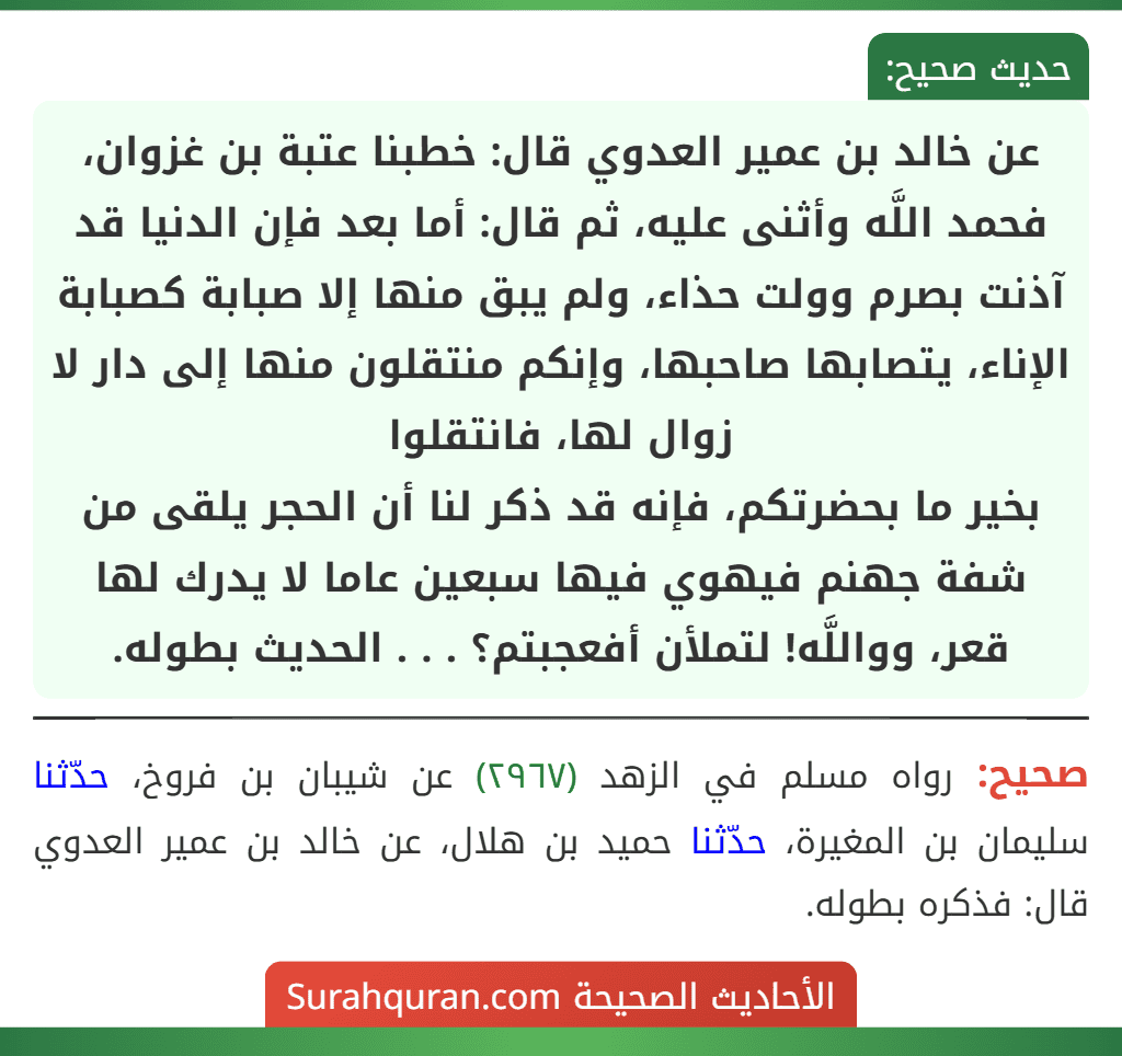عن خالد بن عمير العدوي قال: خطبنا عتبة بن غزوان، فحمد اللَّه وأثنى عليه، ثم قال: أما بعد فإن الدنيا قد آذنت بصرم وولت حذاء، ولم يبق منها إلا صبابة كصبابة الإناء، يتصابها صاحبها، وإنكم منتقلون منها إلى دار لا زوال لها، فانتقلوا
بخير ما بحضرتكم، فإنه قد ذكر لنا أن الحجر يلقى من شفة جهنم فيهوي فيها سبعين عاما لا يدرك لها قعر، وواللَّه! لتملأن أفعجبتم؟ . . . الحديث بطوله. عن خالد بن عمير العدوي قال: خطبنا عتبة بن غزوان، فحمد اللَّه وأثنى عليه، ثم قال: أما بعد فإن الدنيا قد آذنت بصرم وولت حذاء، ولم يبق منها إلا صبابة كصبابة الإناء، يتصابها صاحبها، وإنكم منتقلون منها إلى دار لا زوال لها، فانتقلوا
بخير ما بحضرتكم، فإنه قد ذكر لنا أن الحجر يلقى من شفة جهنم فيهوي فيها سبعين عاما لا يدرك لها قعر، وواللَّه! لتملأن أفعجبتم؟ . . . الحديث بطوله.