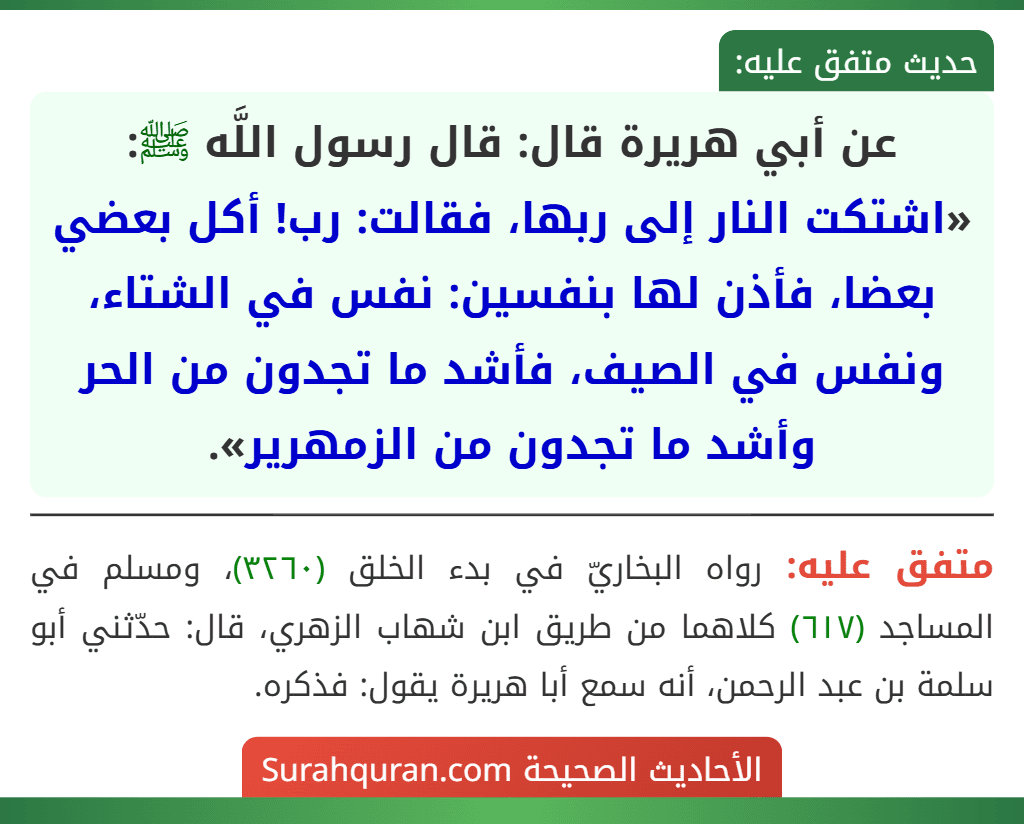 عن أبي هريرة قال: قال رسول اللَّه ﷺ: «اشتكت النار إلى ربها، فقالت: رب! أكل بعضي بعضا، فأذن لها بنفسين: نفس في الشتاء، ونفس في الصيف، فأشد ما تجدون من الحر وأشد ما تجدون من الزمهرير». عن أبي هريرة قال: قال رسول اللَّه ﷺ: «اشتكت النار إلى ربها، فقالت: رب! أكل بعضي بعضا، فأذن لها بنفسين: نفس في الشتاء، ونفس في الصيف، فأشد ما تجدون من الحر وأشد ما تجدون من الزمهرير».