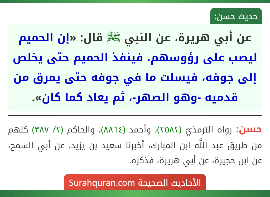 عن أبي هريرة، عن النبي ﷺ قال: «إن الحميم ليصب على رؤوسهم، فينفذ الحميم حتى يخلص إلى جوفه، فيسلت ما في جوفه حتى يمرق من قدميه -وهو الصهر-، ثم يعاد كما كان».