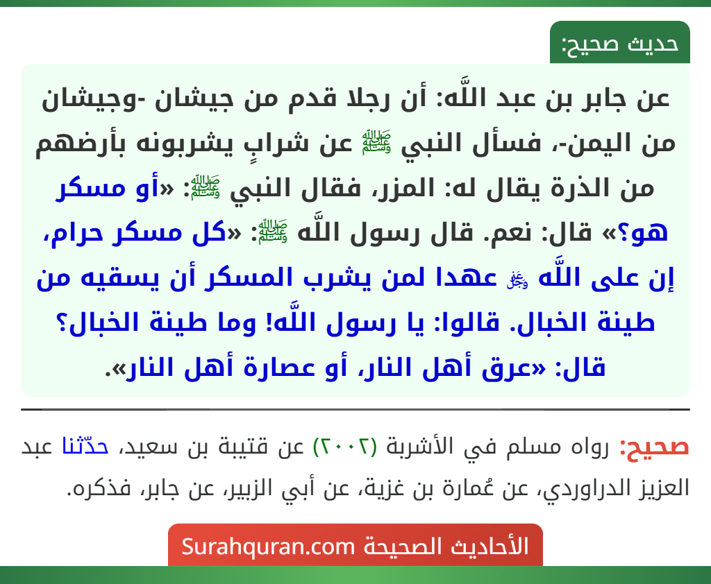 عن جابر بن عبد اللَّه: أن رجلا قدم من جيشان -وجيشان من اليمن-، فسأل النبي ﷺ عن شرابٍ يشربونه بأرضهم من الذرة يقال له: المزر، فقال النبي ﷺ: «أو مسكر هو؟» قال: نعم. قال رسول اللَّه ﷺ: «كل مسكر حرام، إن على اللَّه ﷿ عهدا لمن يشرب المسكر أن يسقيه من طينة الخبال. قالوا: يا رسول اللَّه! وما طينة الخبال؟ قال: «عرق أهل النار، أو عصارة أهل النار».