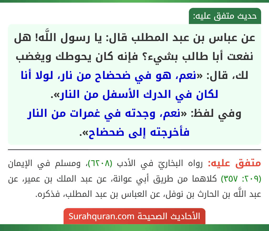 عن عباس بن عبد المطلب قال: يا رسول اللَّه! هل نفعت أبا طالب بشيء؟ فإنه كان يحوطك ويغضب لك، قال: «نعم، هو في ضحضاح من نار، لولا أنا لكان في الدرك الأسفل من النار».
وفي لفظ: «نعم، وجدته في غمرات من النار فأخرجته إلى ضحضاح».