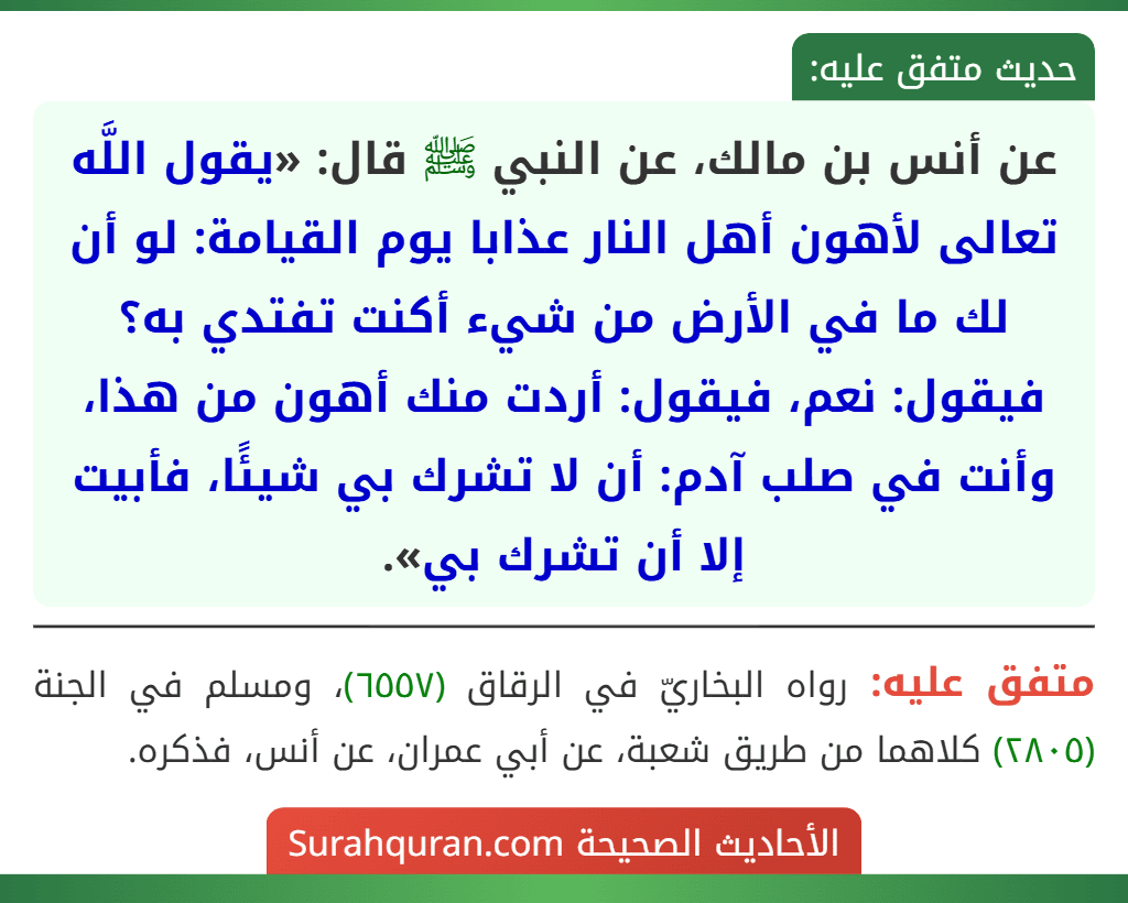 عن أنس بن مالك، عن النبي ﷺ قال: «يقول اللَّه تعالى لأهون أهل النار عذابا يوم القيامة: لو أن لك ما في الأرض من شيء أكنت تفتدي به؟ فيقول: نعم، فيقول: أردت منك أهون من هذا، وأنت في صلب آدم: أن لا تشرك بي شيئًا، فأبيت إلا أن تشرك بي».