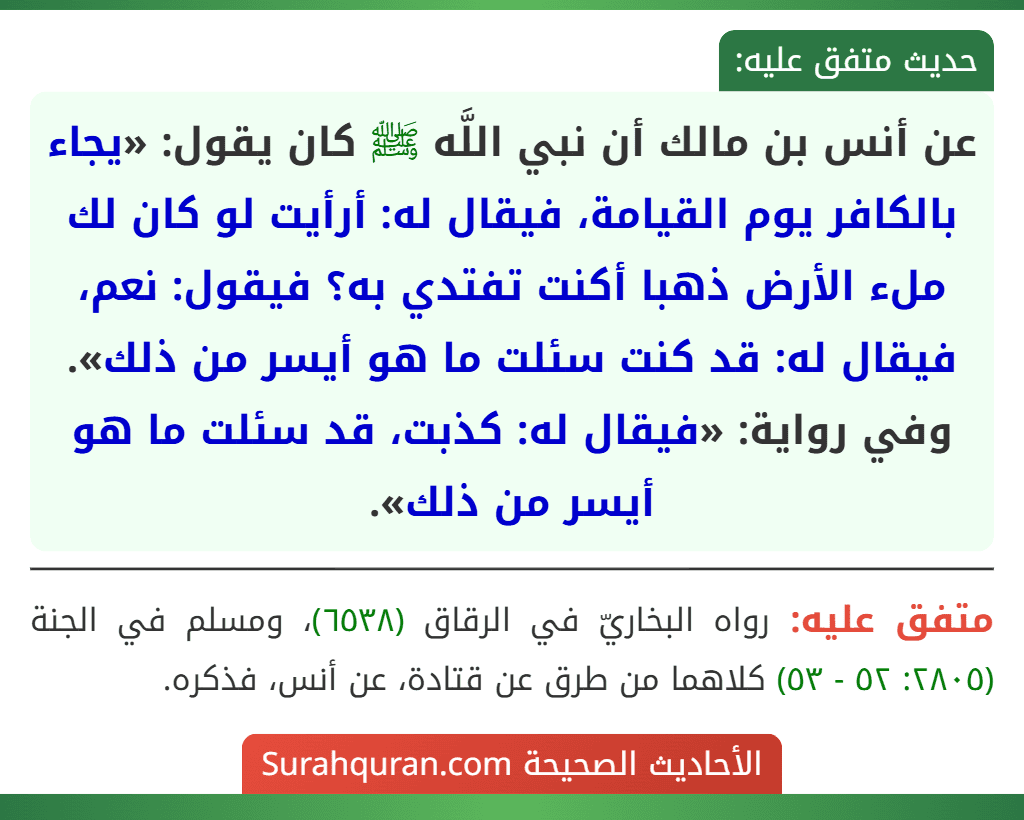عن أنس بن مالك أن نبي اللَّه ﷺ كان يقول: «يجاء بالكافر يوم القيامة، فيقال له: أرأيت لو كان لك ملء الأرض ذهبا أكنت تفتدي به؟ فيقول: نعم، فيقال له: قد كنت سئلت ما هو أيسر من ذلك».
وفي رواية: «فيقال له: كذبت، قد سئلت ما هو أيسر من ذلك».