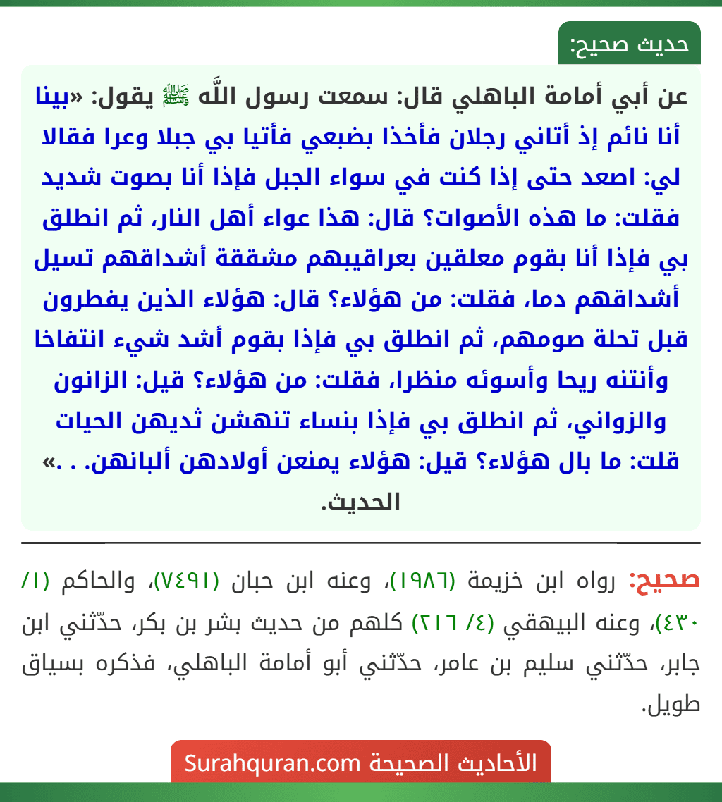 عن أبي أمامة الباهلي قال: سمعت رسول اللَّه ﷺ يقول: «بينا أنا نائم إذ أتاني رجلان فأخذا بضبعي فأتيا بي جبلا وعرا فقالا لي: اصعد حتى إذا كنت في سواء الجبل فإذا أنا بصوت شديد فقلت: ما هذه الأصوات؟ قال: هذا عواء أهل النار، ثم انطلق بي فإذا أنا بقوم معلقين بعراقيبهم مشققة أشداقهم تسيل أشداقهم دما، فقلت: من هؤلاء؟ قال: هؤلاء الذين يفطرون قبل تحلة صومهم، ثم انطلق بي فإذا بقوم أشد شيء انتفاخا وأنتنه ريحا وأسوئه منظرا، فقلت: من هؤلاء؟ قيل: الزانون والزواني، ثم انطلق بي فإذا بنساء تنهشن ثديهن الحيات قلت: ما بال هؤلاء؟ قيل: هؤلاء يمنعن أولادهن ألبانهن. . .» الحديث.