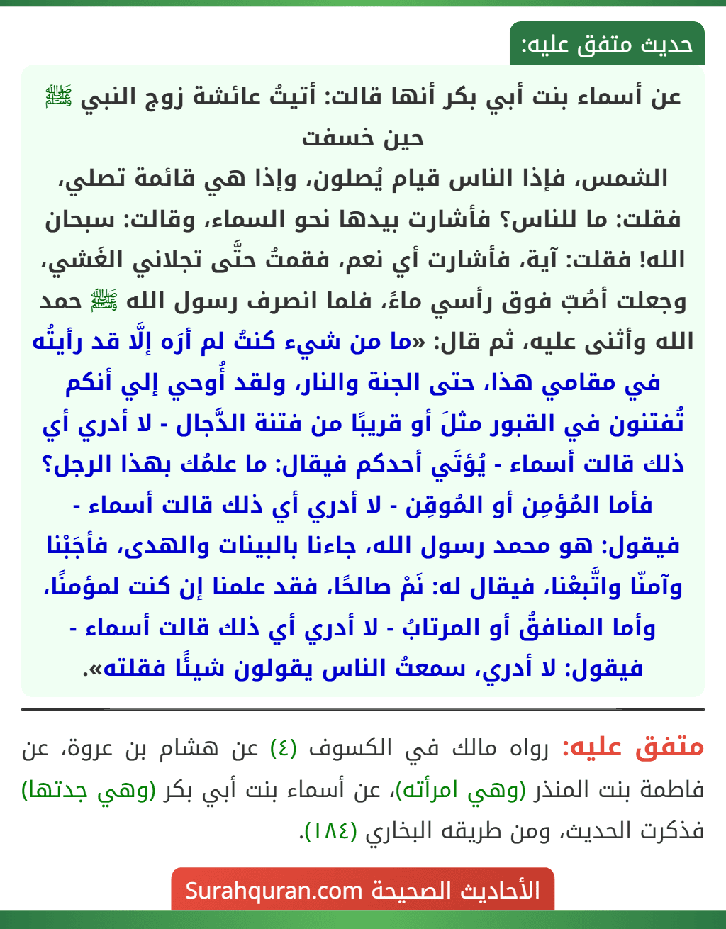 عن أسماء بنت أبي بكر أنها قالت: أتيتُ عائشة زوج النبي ﷺ حين خسفت
الشمس، فإذا الناس قيام يُصلون، وإذا هي قائمة تصلي، فقلت: ما للناس؟ فأشارت بيدها نحو السماء، وقالت: سبحان الله! فقلت: آية، فأشارت أي نعم، فقمتُ حتَّى تجلاني الغَشي، وجعلت أصُبّ فوق رأسي ماءً، فلما انصرف رسول الله ﷺ حمد الله وأثنى عليه، ثم قال: «ما من شيء كنتُ لم أرَه إلَّا قد رأيتُه في مقامي هذا، حتى الجنة والنار، ولقد أُوحي إلي أنكم تُفتنون في القبور مثلَ أو قريبًا من فتنة الدَّجال - لا أدري أي ذلك قالت أسماء - يُؤتَي أحدكم فيقال: ما علمُك بهذا الرجل؟ فأما المُؤمِن أو المُوقِن - لا أدري أي ذلك قالت أسماء - فيقول: هو محمد رسول الله، جاءنا بالبينات والهدى، فأجَبْنا وآمنّا واتَّبعْنا، فيقال له: نَمْ صالحًا، فقد علمنا إن كنت لمؤمنًا، وأما المنافقُ أو المرتابُ - لا أدري أي ذلك قالت أسماء - فيقول: لا أدري، سمعتُ الناس يقولون شيئًا فقلته».