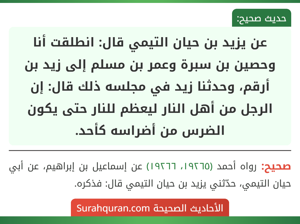 عن يزيد بن حيان التيمي قال: انطلقت أنا وحصين بن سبرة وعمر بن مسلم إلى زيد بن أرقم، وحدثنا زيد في مجلسه ذلك قال: إن الرجل من أهل النار ليعظم للنار حتى يكون الضرس من أضراسه كأحد. عن يزيد بن حيان التيمي قال: انطلقت أنا وحصين بن سبرة وعمر بن مسلم إلى زيد بن أرقم، وحدثنا زيد في مجلسه ذلك قال: إن الرجل من أهل النار ليعظم للنار حتى يكون الضرس من أضراسه كأحد.
