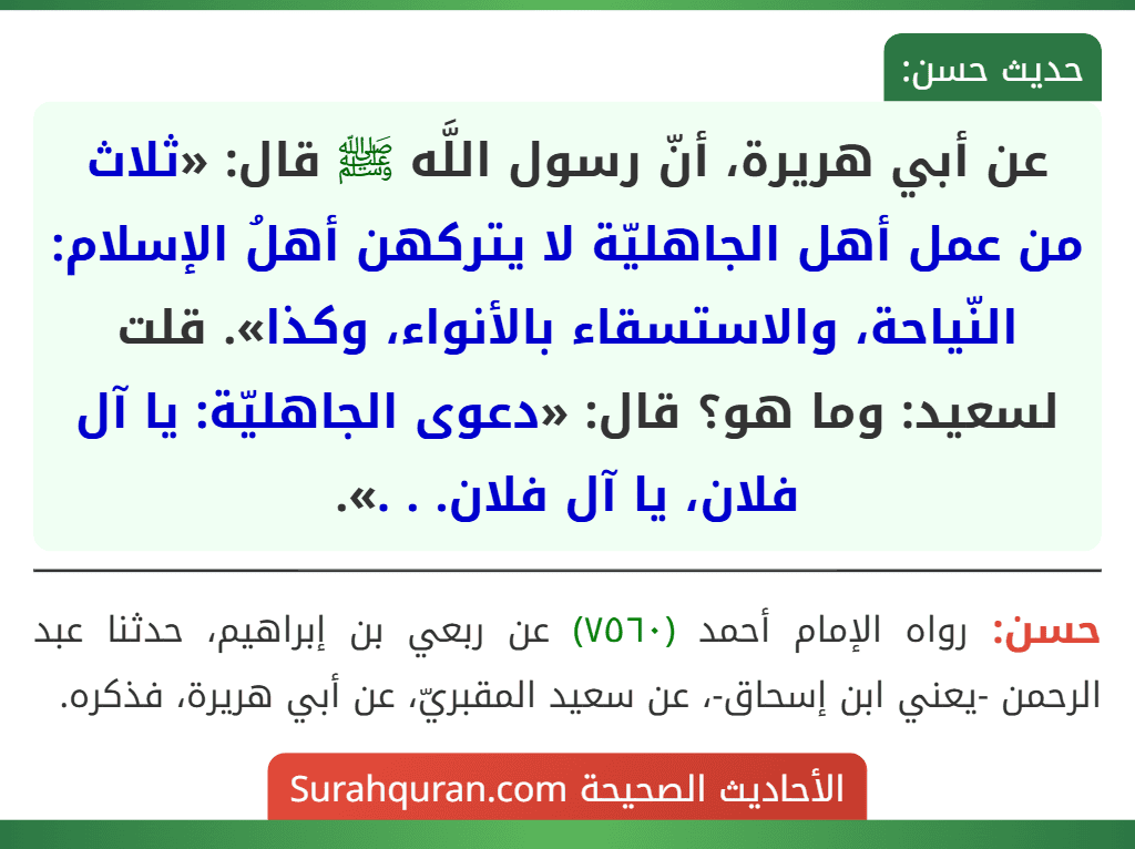 عن أبي هريرة، أنّ رسول اللَّه ﷺ قال: «ثلاث من عمل أهل الجاهليّة لا يتركهن أهلُ الإسلام: النّياحة، والاستسقاء بالأنواء، وكذا». قلت لسعيد: وما هو؟ قال: «دعوى الجاهليّة: يا آل فلان، يا آل فلان. . .». عن أبي هريرة، أنّ رسول اللَّه ﷺ قال: «ثلاث من عمل أهل الجاهليّة لا يتركهن أهلُ الإسلام: النّياحة، والاستسقاء بالأنواء، وكذا». قلت لسعيد: وما هو؟ قال: «دعوى الجاهليّة: يا آل فلان، يا آل فلان. . .».