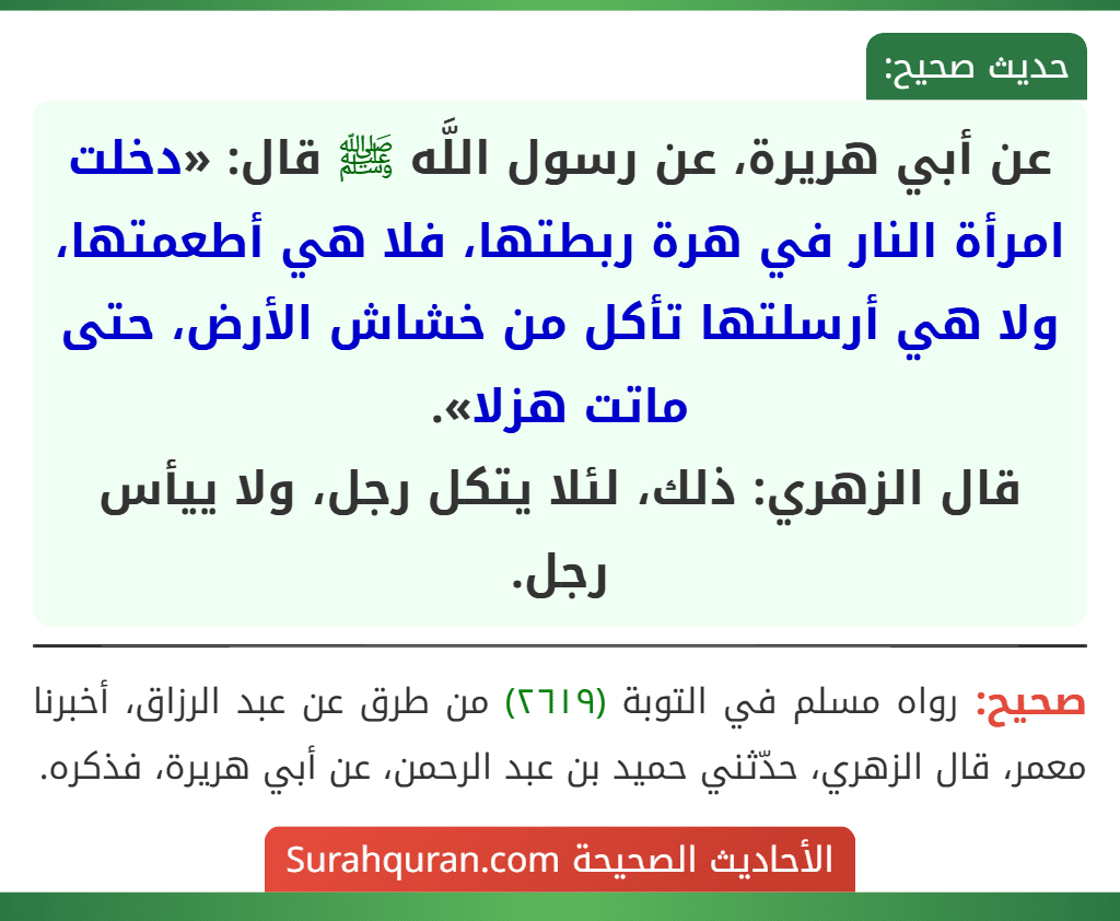 عن أبي هريرة، عن رسول اللَّه ﷺ قال: «دخلت امرأة النار في هرة ربطتها، فلا هي أطعمتها، ولا هي أرسلتها تأكل من خشاش الأرض، حتى ماتت هزلا».
قال الزهري: ذلك، لئلا يتكل رجل، ولا ييأس رجل.