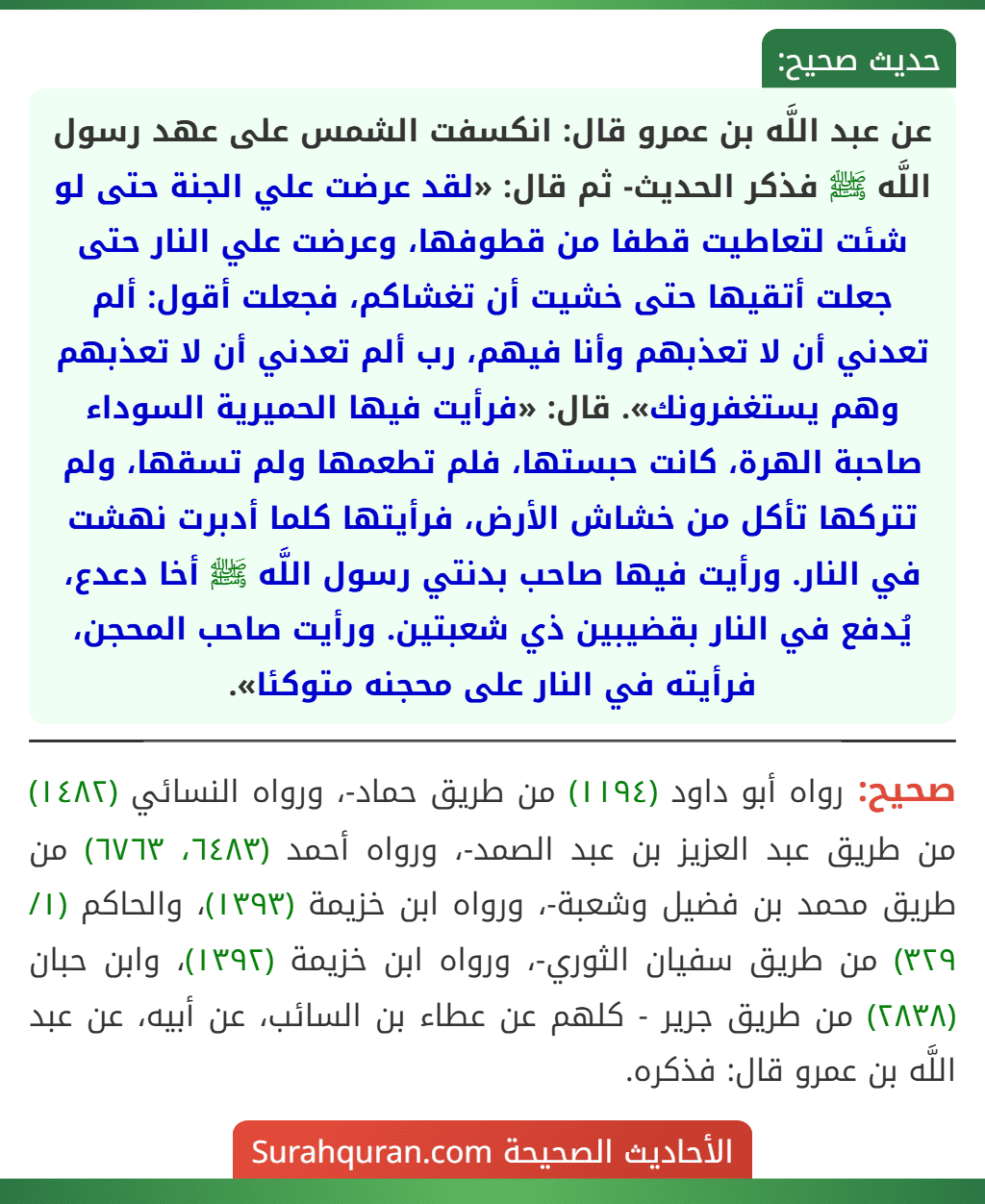 عن عبد اللَّه بن عمرو قال: انكسفت الشمس على عهد رسول اللَّه ﷺ فذكر الحديث- ثم قال: «لقد عرضت علي الجنة حتى لو شئت لتعاطيت قطفا من قطوفها، وعرضت علي النار حتى جعلت أتقيها حتى خشيت أن تغشاكم، فجعلت أقول: ألم تعدني أن لا تعذبهم وأنا فيهم، رب ألم تعدني أن لا تعذبهم وهم يستغفرونك». قال: «فرأيت فيها الحميرية السوداء صاحبة الهرة، كانت حبستها، فلم تطعمها ولم تسقها، ولم تتركها تأكل من خشاش الأرض، فرأيتها كلما أدبرت نهشت في النار. ورأيت فيها صاحب بدنتي رسول اللَّه ﷺ أخا دعدع، يُدفع في النار بقضيبين ذي شعبتين. ورأيت صاحب المحجن، فرأيته في النار على محجنه متوكئا». عن عبد اللَّه بن عمرو قال: انكسفت الشمس على عهد رسول اللَّه ﷺ فذكر الحديث- ثم قال: «لقد عرضت علي الجنة حتى لو شئت لتعاطيت قطفا من قطوفها، وعرضت علي النار حتى جعلت أتقيها حتى خشيت أن تغشاكم، فجعلت أقول: ألم تعدني أن لا تعذبهم وأنا فيهم، رب ألم تعدني أن لا تعذبهم وهم يستغفرونك». قال: «فرأيت فيها الحميرية السوداء صاحبة الهرة، كانت حبستها، فلم تطعمها ولم تسقها، ولم تتركها تأكل من خشاش الأرض، فرأيتها كلما أدبرت نهشت في النار. ورأيت فيها صاحب بدنتي رسول اللَّه ﷺ أخا دعدع، يُدفع في النار بقضيبين ذي شعبتين. ورأيت صاحب المحجن، فرأيته في النار على محجنه متوكئا».