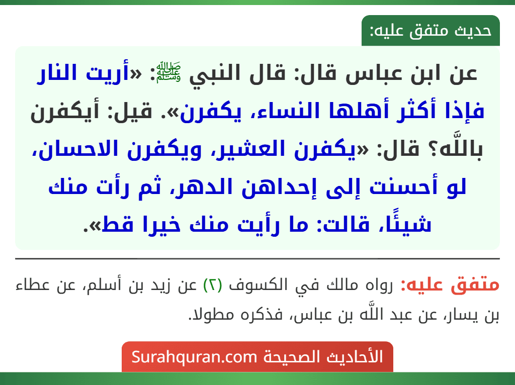 عن ابن عباس قال: قال النبي ﷺ: «أريت النار فإذا أكثر أهلها النساء، يكفرن». قيل: أيكفرن باللَّه؟ قال: «يكفرن العشير، ويكفرن الاحسان، لو أحسنت إلى إحداهن الدهر، ثم رأت منك شيئًا، قالت: ما رأيت منك خيرا قط».