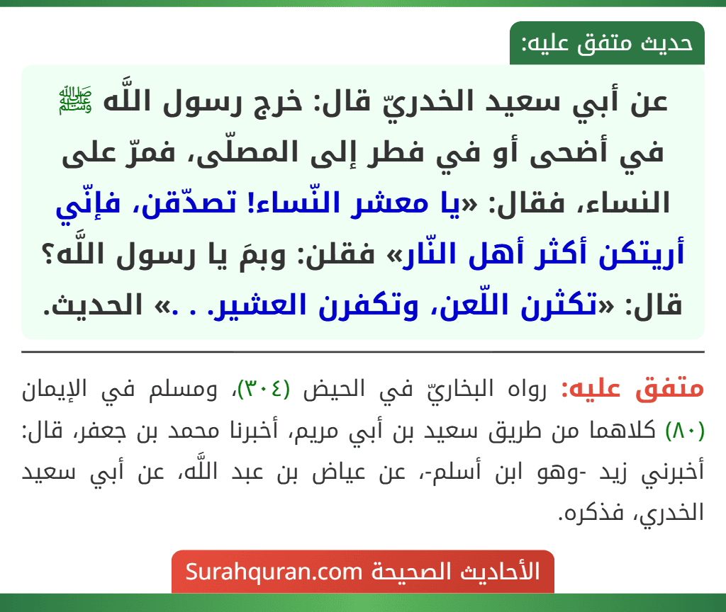 عن أبي سعيد الخدريّ قال: خرج رسول اللَّه ﷺ في أضحى أو في فطر إلى المصلّى، فمرّ على النساء، فقال: «يا معشر النّساء! تصدّقن، فإنّي أريتكن أكثر أهل النّار» فقلن: وبمَ يا رسول اللَّه؟ قال: «تكثرن اللّعن، وتكفرن العشير. . .» الحديث. عن أبي سعيد الخدريّ قال: خرج رسول اللَّه ﷺ في أضحى أو في فطر إلى المصلّى، فمرّ على النساء، فقال: «يا معشر النّساء! تصدّقن، فإنّي أريتكن أكثر أهل النّار» فقلن: وبمَ يا رسول اللَّه؟ قال: «تكثرن اللّعن، وتكفرن العشير. . .» الحديث.