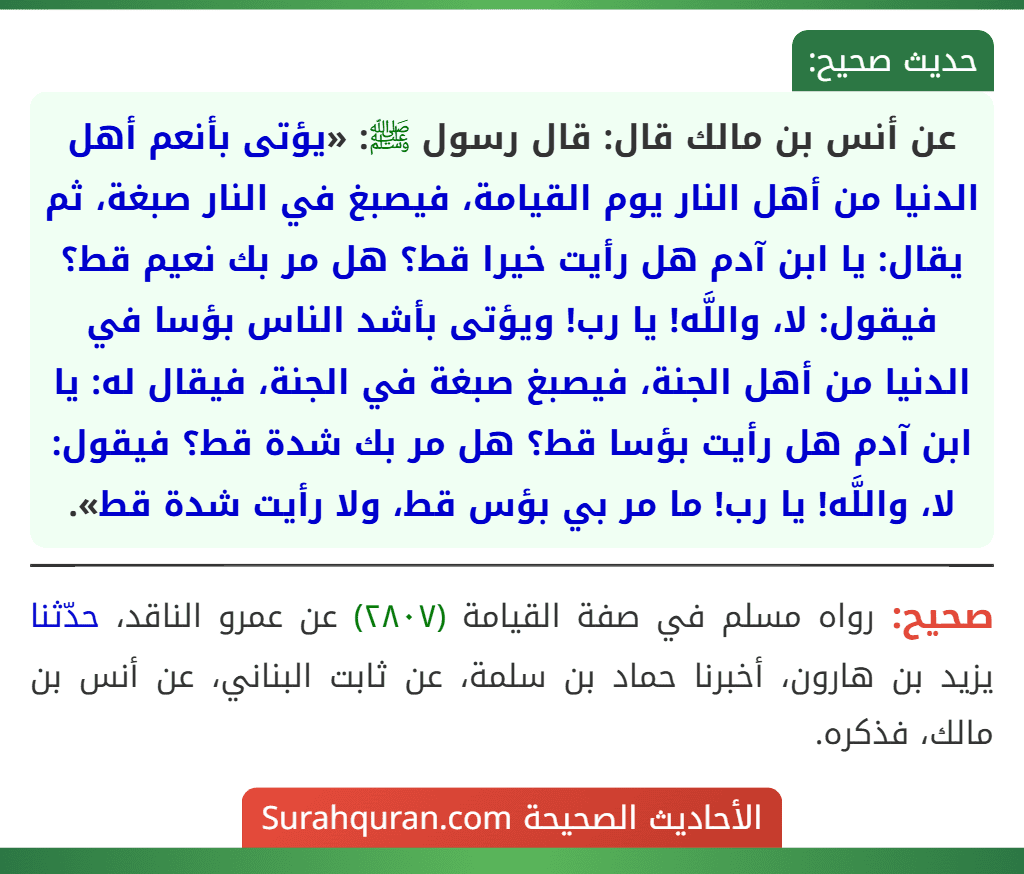 عن أنس بن مالك قال: قال رسول ﷺ: «يؤتى بأنعم أهل الدنيا من أهل النار يوم القيامة، فيصبغ في النار صبغة، ثم يقال: يا ابن آدم هل رأيت خيرا قط؟ هل مر بك نعيم قط؟ فيقول: لا، واللَّه! يا رب! ويؤتى بأشد الناس بؤسا في الدنيا من أهل الجنة، فيصبغ صبغة في الجنة، فيقال له: يا ابن آدم هل رأيت بؤسا قط؟ هل مر بك شدة قط؟ فيقول: لا، واللَّه! يا رب! ما مر بي بؤس قط، ولا رأيت شدة قط». عن أنس بن مالك قال: قال رسول ﷺ: «يؤتى بأنعم أهل الدنيا من أهل النار يوم القيامة، فيصبغ في النار صبغة، ثم يقال: يا ابن آدم هل رأيت خيرا قط؟ هل مر بك نعيم قط؟ فيقول: لا، واللَّه! يا رب! ويؤتى بأشد الناس بؤسا في الدنيا من أهل الجنة، فيصبغ صبغة في الجنة، فيقال له: يا ابن آدم هل رأيت بؤسا قط؟ هل مر بك شدة قط؟ فيقول: لا، واللَّه! يا رب! ما مر بي بؤس قط، ولا رأيت شدة قط».
