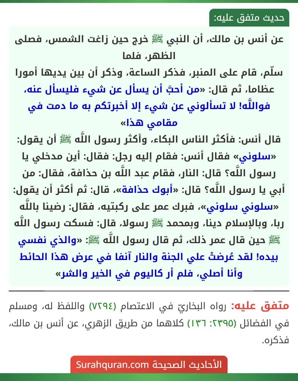 عن أنس بن مالك، أن النبي ﷺ خرج حين زاغت الشمس، فصلى الظهر، فلما
سلّم، قام على المنبر، فذكر الساعة، وذكر أن بين يديها أمورا عظاما، ثم قال: «من أحبَّ أن يسأل عن شيء فليسأل عنه، فواللَّه! لا تسألوني عن شيء إلا أخبرتكم به ما دمت في مقامي هذا»
قال أنس: فأكثر الناس البكاء، وأكثر رسول اللَّه ﷺ أن يقول: «سلوني» فقال أنس: فقام إليه رجل: فقال: أين مدخلي يا رسول اللَّه؟ قال: النار، فقام عبد اللَّه بن حذافة، فقال: من أبي يا رسول اللَّه؟ قال: «أبوك حذافة»، قال: ثم أكثر أن يقول: «سلوني سلوني»، فبرك عمر على ركبتيه، فقال: رضينا باللَّه ربا، وبالإسلام دينا، وبمحمد ﷺ رسولا، قال: فسكت رسول اللَّه ﷺ حين قال عمر ذلك، ثم قال رسول اللَّه ﷺ: «والذي نفسي بيده! لقد عُرضتْ علي الجنة والنار آنفا في عرض هذا الحائط وأنا أصلي، فلم أر كاليوم في الخير والشر»