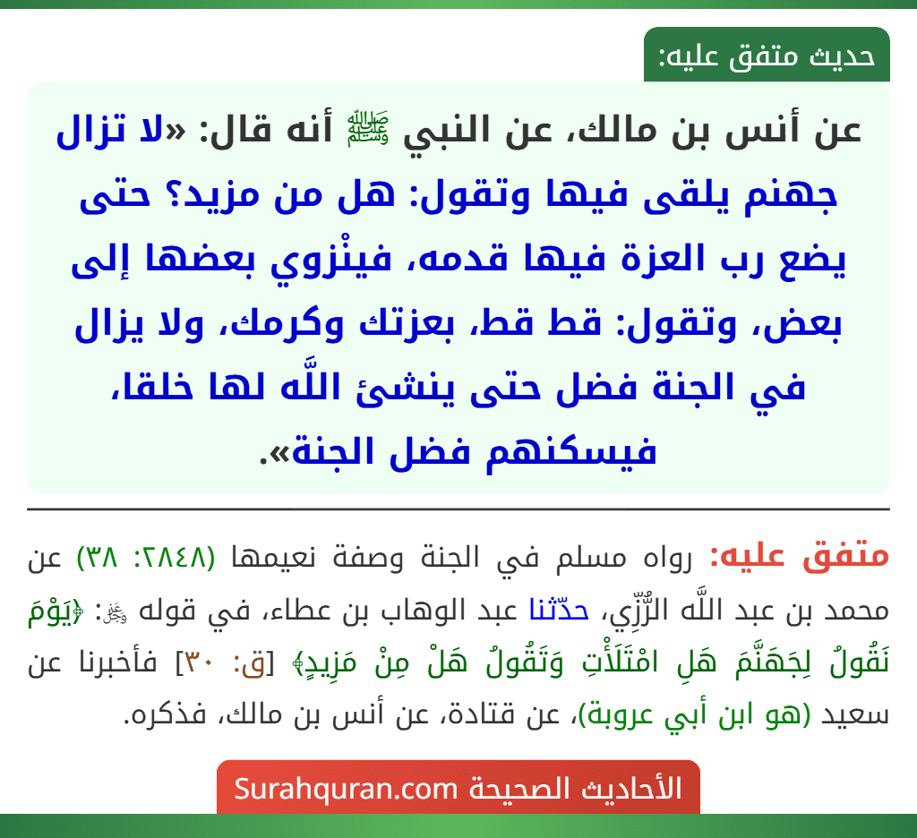 عن أنس بن مالك، عن النبي ﷺ أنه قال: «لا تزال جهنم يلقى فيها وتقول: هل من مزيد؟ حتى يضع رب العزة فيها قدمه، فينْزوي بعضها إلى بعض، وتقول: قط قط، بعزتك وكرمك، ولا يزال في الجنة فضل حتى ينشئ اللَّه لها خلقا، فيسكنهم فضل الجنة».