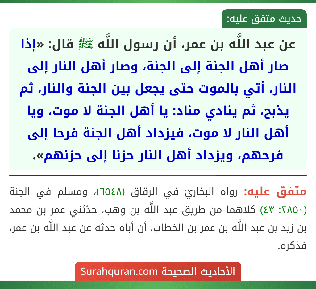 عن عبد اللَّه بن عمر، أن رسول اللَّه ﷺ قال: «إذا صار أهل الجنة إلى الجنة، وصار أهل النار إلى النار، أتي بالموت حتى يجعل بين الجنة والنار، ثم يذبح، ثم ينادي مناد: يا أهل الجنة لا موت، ويا أهل النار لا موت، فيزداد أهل الجنة فرحا إلى فرحهم، ويزداد أهل النار حزنا إلى حزنهم».