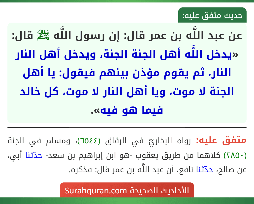 عن عبد اللَّه بن عمر قال: إن رسول اللَّه ﷺ قال: «يدخل اللَّه أهل الجنة الجنة، ويدخل أهل النار النار، ثم يقوم مؤذن بينهم فيقول: يا أهل الجنة لا موت، ويا أهل النار لا موت، كل خالد فيما هو فيه». عن عبد اللَّه بن عمر قال: إن رسول اللَّه ﷺ قال: «يدخل اللَّه أهل الجنة الجنة، ويدخل أهل النار النار، ثم يقوم مؤذن بينهم فيقول: يا أهل الجنة لا موت، ويا أهل النار لا موت، كل خالد فيما هو فيه».