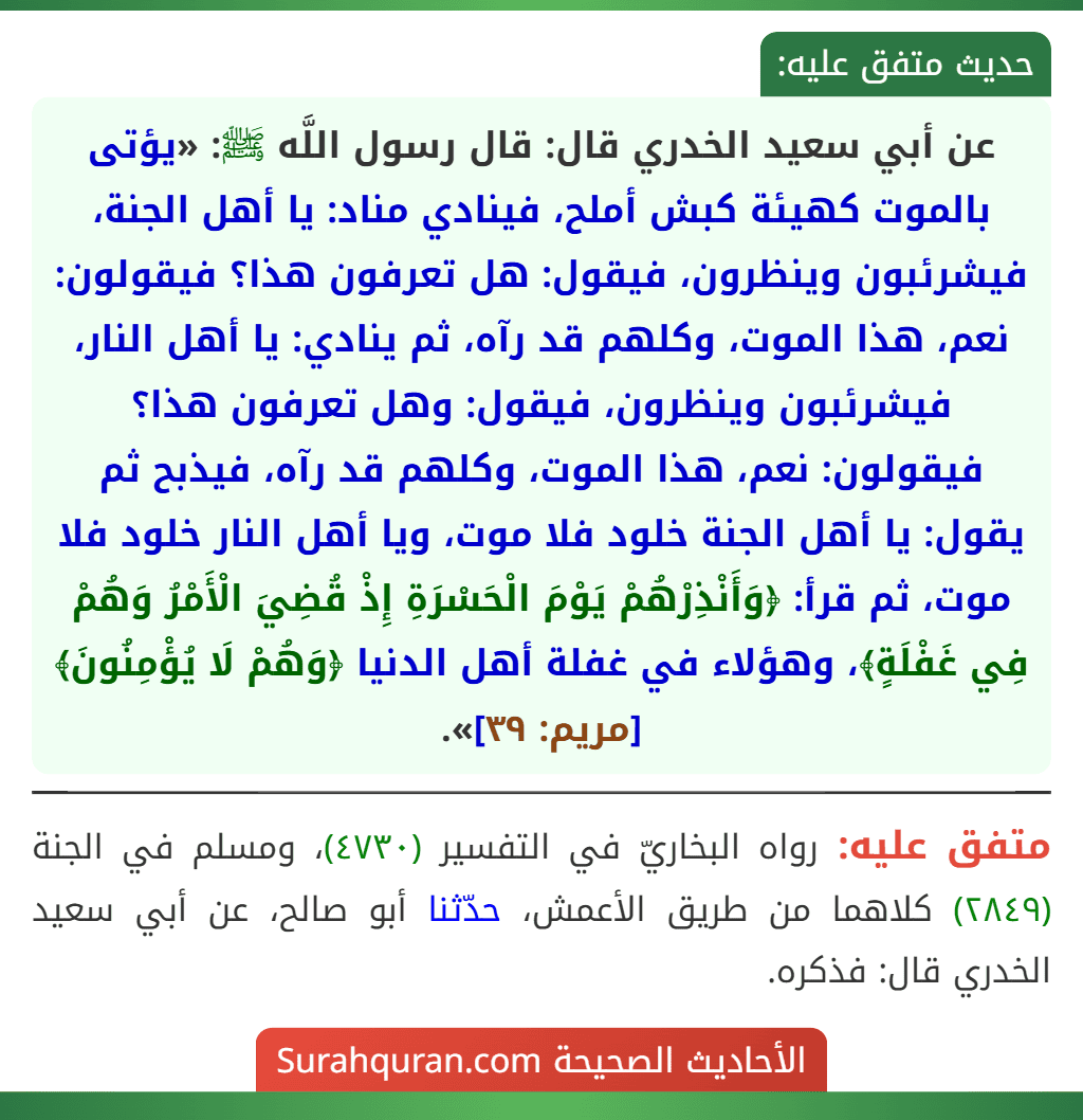 عن أبي سعيد الخدري قال: قال رسول اللَّه ﷺ: «يؤتى بالموت كهيئة كبش أملح، فينادي مناد: يا أهل الجنة، فيشرئبون وينظرون، فيقول: هل تعرفون هذا؟ فيقولون: نعم، هذا الموت، وكلهم قد رآه، ثم ينادي: يا أهل النار، فيشرئبون وينظرون، فيقول: وهل تعرفون هذا؟ فيقولون: نعم، هذا الموت، وكلهم قد رآه، فيذبح ثم يقول: يا أهل الجنة خلود فلا موت، ويا أهل النار خلود فلا موت، ثم قرأ: ﴿وَأَنْذِرْهُمْ يَوْمَ الْحَسْرَةِ إِذْ قُضِيَ الْأَمْرُ وَهُمْ فِي غَفْلَةٍ﴾، وهؤلاء في غفلة أهل الدنيا ﴿وَهُمْ لَا يُؤْمِنُونَ﴾ [مريم: ٣٩]».