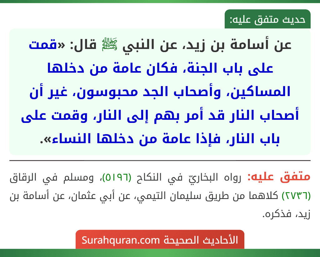 عن أسامة بن زيد، عن النبي ﷺ قال: «قمت على باب الجنة، فكان عامة من دخلها المساكين، وأصحاب الجد محبوسون، غير أن أصحاب النار قد أمر بهم إلى النار، وقمت على باب النار، فإذا عامة من دخلها النساء». عن أسامة بن زيد، عن النبي ﷺ قال: «قمت على باب الجنة، فكان عامة من دخلها المساكين، وأصحاب الجد محبوسون، غير أن أصحاب النار قد أمر بهم إلى النار، وقمت على باب النار، فإذا عامة من دخلها النساء».