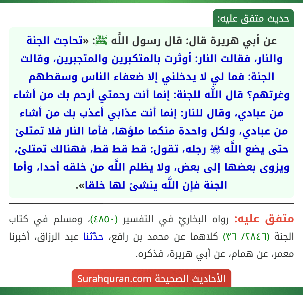 عن أبي هريرة قال: قال رسول اللَّه ﷺ: «تحاجت الجنة والنار، فقالت النار: أوثرت بالمتكبرين والمتجبرين، وقالت الجنة: فما لي لا يدخلني إلا ضعفاء الناس وسقطهم وغرتهم؟ قال اللَّه للجنة: إنما أنت رحمتي أرحم بك من أشاء من عبادي، وقال للنار: إنما أنت عذابي أعذب بك من أشاء من عبادي، ولكل واحدة منكما ملؤها، فأما النار فلا تمتلئ حتى يضع اللَّه ﵎ رجله، تقول: قط قط قط، فهنالك تمتلئ، ويزوى بعضها إلى بعض، ولا يظلم اللَّه من خلقه أحدا، وأما الجنة فإن اللَّه ينشئ لها خلقا». عن أبي هريرة قال: قال رسول اللَّه ﷺ: «تحاجت الجنة والنار، فقالت النار: أوثرت بالمتكبرين والمتجبرين، وقالت الجنة: فما لي لا يدخلني إلا ضعفاء الناس وسقطهم وغرتهم؟ قال اللَّه للجنة: إنما أنت رحمتي أرحم بك من أشاء من عبادي، وقال للنار: إنما أنت عذابي أعذب بك من أشاء من عبادي، ولكل واحدة منكما ملؤها، فأما النار فلا تمتلئ حتى يضع اللَّه ﵎ رجله، تقول: قط قط قط، فهنالك تمتلئ، ويزوى بعضها إلى بعض، ولا يظلم اللَّه من خلقه أحدا، وأما الجنة فإن اللَّه ينشئ لها خلقا».