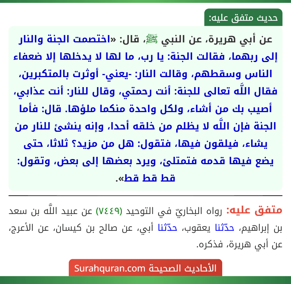 عن أبي هريرة، عن النبي ﷺ، قال: «اختصمت الجنة والنار إلى ربهما، فقالت الجنة: يا رب، ما لها لا يدخلها إلا ضعفاء الناس وسقطهم، وقالت النار: -يعني- أوثرت بالمتكبرين، فقال اللَّه تعالى للجنة: أنت رحمتي، وقال للنار: أنت عذابي، أصيب بك من أشاء، ولكل واحدة منكما ملؤها. قال: فأما الجنة فإن اللَّه لا يظلم من خلقه أحدا، وإنه ينشئ للنار من يشاء، فيلقون فيها، فتقول: هل من مزيد؟ ثلاثا، حتى يضع فيها قدمه فتمتلئ، ويرد بعضها إلى بعض، وتقول: قط قط قط».