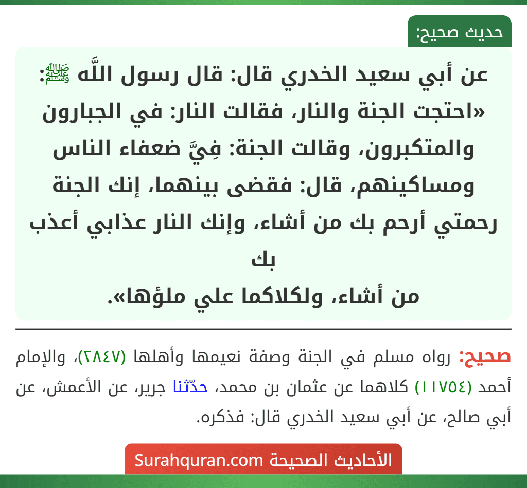 عن أبي سعيد الخدري قال: قال رسول اللَّه ﷺ: «احتجت الجنة والنار، فقالت النار: في الجبارون والمتكبرون، وقالت الجنة: فِيَّ ضعفاء الناس ومساكينهم، قال: فقضى بينهما، إنك الجنة رحمتي أرحم بك من أشاء، وإنك النار عذابي أعذب بك
من أشاء، ولكلاكما علي ملؤها».