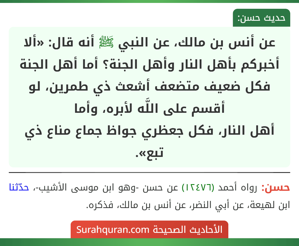 عن أنس بن مالك، عن النبي ﷺ أنه قال: «ألا أخبركم بأهل النار وأهل الجنة؟ أما أهل الجنة فكل ضعيف متضعف أشعث ذي طمرين، لو أقسم على اللَّه لأبره، وأما
أهل النار، فكل جعظري جواظ جماع مناع ذي تبع».