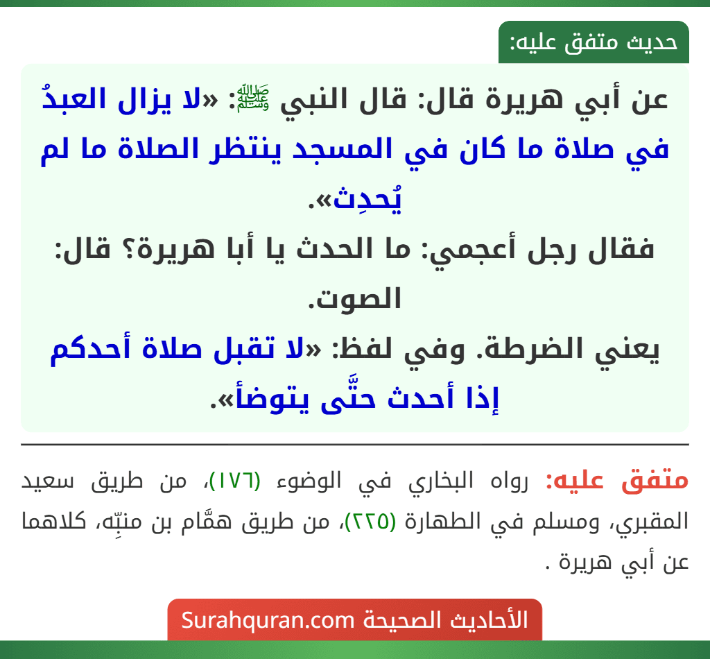 عن أبي هريرة قال: قال النبي ﷺ: «لا يزال العبدُ في صلاة ما كان في المسجد ينتظر الصلاة ما لم يُحدِث».
فقال رجل أعجمي: ما الحدث يا أبا هريرة؟ قال: الصوت.
يعني الضرطة. وفي لفظ: «لا تقبل صلاة أحدكم إذا أحدث حتَّى يتوضأ».