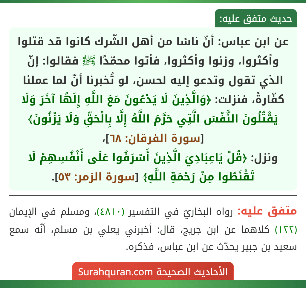 عن ابن عباس: أنّ ناسًا من أهل الشّرك كانوا قد قتلوا وأكثروا، وزنوا وأكثروا، فأتوا محمّدًا ﷺ فقالوا: إنّ الذي تقول وتدعو إليه لحسن، لو تُخبرنا أنّ لما عملنا كفّارةً، فنزلت: ﴿وَالَّذِينَ لَا يَدْعُونَ مَعَ اللَّهِ إِلَهًا آخَرَ وَلَا يَقْتُلُونَ النَّفْسَ الَّتِي حَرَّمَ اللَّهُ إِلَّا بِالْحَقِّ وَلَا يَزْنُونَ﴾ [سورة الفرقان: ٦٨]، 
ونزل: ﴿قُلْ يَاعِبَادِيَ الَّذِينَ أَسْرَفُوا عَلَى أَنْفُسِهِمْ لَا تَقْنَطُوا مِنْ رَحْمَةِ اللَّهِ﴾ [سورة الزمر: ٥٣].