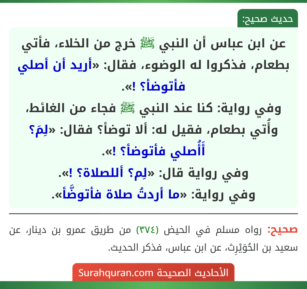 عن ابن عباس أن النبي ﷺ خرج من الخلاء، فأتي بطعام، فذكروا له الوضوء، فقال: «أريد أن أصلي فأتوضأ؟ !».
وفي رواية: كنا عند النبي ﷺ فجاء من الغائط، وأُتي بطعام، فقيل له: ألا توضأ؟ فقال: «لِمَ؟ أَأُصلي فأتوضأ؟ !».
وفي رواية قال: «لِم؟ أللصلاة؟ !».
وفي رواية: «ما أردتُ صلاة فأتوضَّأ».